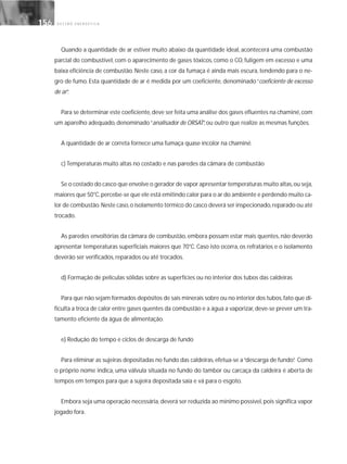 G E S T Ã O E N E R G É T I C A156156
Quando a quantidade de ar estiver muito abaixo da quantidade ideal, acontecerá uma combustão
parcial do combustível, com o aparecimento de gases tóxicos, como o CO, fuligem em excesso e uma
baixa eficiência de combustão. Neste caso, a cor da fumaça é ainda mais escura, tendendo para o ne-
gro de fumo. Esta quantidade de ar é medida por um coeficiente, denominado “coeficiente de excesso
de ar”.
Para se determinar este coeficiente,deve ser feita uma análise dos gases efluentes na chaminé,com
um aparelho adequado, denominado“analisador de ORSAT”, ou outro que realize as mesmas funções.
A quantidade de ar correta fornece uma fumaça quase incolor na chaminé.
c) Temperaturas muito altas no costado e nas paredes da câmara de combustão
Se o costado do casco que envolve o gerador de vapor apresentar temperaturas muito altas,ou seja,
maiores que 50°C,percebe-se que ele está emitindo calor para o ar do ambiente e perdendo muito ca-
lor de combustão.Neste caso,o isolamento térmico do casco deverá ser inspecionado,reparado ou até
trocado.
As paredes envoltórias da câmara de combustão, embora possam estar mais quentes, não deverão
apresentar temperaturas superficiais maiores que 70°C. Caso isto ocorra, os refratários e o isolamento
deverão ser verificados, reparados ou até trocados.
d) Formação de películas sólidas sobre as superfícies ou no interior dos tubos das caldeiras
Para que não sejam formados depósitos de sais minerais sobre ou no interior dos tubos,fato que di-
ficulta a troca de calor entre gases quentes da combustão e a água a vaporizar, deve-se prever um tra-
tamento eficiente da água de alimentação.
e) Redução do tempo e ciclos de descarga de fundo
Para eliminar as sujeiras depositadas no fundo das caldeiras, efetua-se a“descarga de fundo”. Como
o próprio nome indica, uma válvula situada no fundo do tambor ou carcaça da caldeira é aberta de
tempos em tempos para que a sujeira depositada saia e vá para o esgoto.
Embora seja uma operação necessária, deverá ser reduzida ao mínimo possível, pois significa vapor
jogado fora.
 