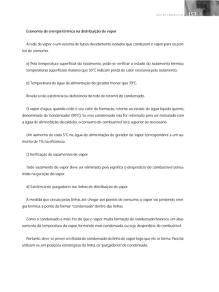 G E S T Ã O E N E R G É T I C A 157157
Economia de energia térmica na distribuição de vapor
A rede de vapor é um sistema de tubos devidamente isolados que conduzem o vapor para os pon-
tos de consumo.
a) Pela temperatura superficial do isolamento, pode-se verificar o estado do isolamento térmico:
temperaturas superficiais maiores que 50°C indicam perda de calor excessiva pelo isolamento.
b) Temperatura da água de alimentação do gerador menor que 70°C.
Revela a não existência ou deficiência da rede de retorno do condensado.
O vapor d’água, quando cede o seu calor de formação, retorna ao estado de água líquida quente,
denominada de “condensado” (90°C). Se esse condensado não for retornado para ser misturado com
a água de alimentação da caldeira, o consumo de combustível será superior ao necessário.
Um aumento de cada 5°C na água de alimentação do gerador de vapor corresponderá a um au-
mento de 1% na eficiência.
c) Verificação de vazamentos de vapor
Todo vazamento de vapor deve ser eliminado, pois significa o desperdício do combustível consu-
mido na geração do vapor.
d) Existência de purgadores nas linhas de distribuição de vapor
À medida que circula pelas linhas até chegar aos pontos de consumo, o vapor vai perdendo ener-
gia térmica, a ponto de formar ”condensado”dentro das linhas.
Como o condensado é mais frio do que o vapor, muita formação de condensado favorece um abai-
xamento da temperatura do vapor, formando mais condensado, ou seja, desperdício de combustível.
Portanto,deve-se prever a retirada do condensado da linha de vapor logo que ele se forma.Para tal,
utilizam-se, em posições estratégicas da linha, os“purgadores”de condensado.
 