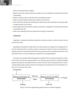 G E S T Ã O E N E R G É T I C A158158
Outras recomendações para caldeiras
■ Regule a pressão de vapor da caldeira de acordo com as necessidades de temperatura das fontes
consumidoras.
■ Reduza o tempo de aquecimento das fontes consumidoras de calor.
■ Limpe os tubos de fogo da caldeira para melhorar a troca térmica.
■ Faça o tratamento da água de alimentação da caldeira, para evitar incrustação ao redor dos tubos
de fogo, piorando a troca térmica.
■ Instale equipamentos misturadores capazes de promover a regulagem de temperatura das fontes
consumidoras de calor.
■ Utilize calor residual para fazer pré-aquecimento de água ou combustível.
COGERAÇÃO
Cogeração é a produção simultânea de potência mecânica ou elétrica e calor útil a partir de uma
única fonte de calor.
A produção combinada de energia elétrica e de calor útil pode ser realizada com o emprego de mo-
tores de combustão interna e turbinas a vapor ou a gás, pois em todos eles existe, necessariamente, a
rejeição de calor não convertido em potência de eixo,que pode então ser utilizado para atender a uma
demanda térmica em nível de temperatura compatível com as disponibilidades.
De acordo com a posição relativa da geração de energia elétrica na seqüência de geração e utiliza-
ção de calor,os sistemas de cogeração podem ser de dois tipos: geração elétrica a montante (topping),
quando a produção de eletricidade antecede o fornecimento de calor útil; ou geração elétrica a jusan-
te (bottoming), quando a geração elétrica está situada após a demanda térmica. A terminologia em in-
glês é de uso corrente nestes casos.
Figura 7.9: Ciclo de cogeração tipo geração elétrica a montante (topping)
 