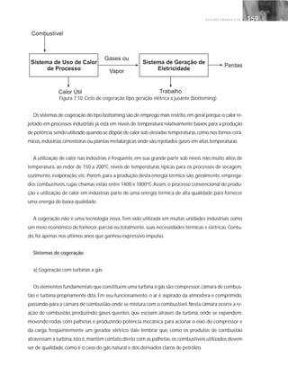G E S T Ã O E N E R G É T I C A 159159
Figura 7.10: Ciclo de cogeração tipo geração elétrica a jusante (bottoming)
Os sistemas de cogeração do tipo bottoming são de emprego mais restrito,em geral porque o calor re-
jeitado em processos industriais já está em níveis de temperatura relativamente baixos para a produção
de potência,sendo utilizado quando se dispõe de calor sob elevadas temperaturas,como nos fornos cerâ-
micos,indústrias cimenteiras ou plantas metalúrgicas onde são rejeitados gases em altas temperaturas.
A utilização de calor nas indústrias é freqüente, em sua grande parte sob níveis não muito altos de
temperatura, ao redor de 150 a 200ºC, níveis de temperaturas típicas para os processos de secagem,
cozimento, evaporação, etc. Porém, para a produção desta energia térmica são, geralmente, emprega-
dos combustíveis, cujas chamas estão entre 1400 e 1800ºC. Assim, o processo convencional de produ-
ção e utilização de calor em indústrias parte de uma energia térmica de alta qualidade para fornecer
uma energia de baixa qualidade.
A cogeração não é uma tecnologia nova. Tem sido utilizada em muitas unidades industriais como
um meio econômico de fornecer, parcial ou totalmente, suas necessidades térmicas e elétricas. Contu-
do, foi apenas nos últimos anos que ganhou expressivo impulso.
Sistemas de cogeração
a) Cogeração com turbinas a gás
Os elementos fundamentais que constituem uma turbina a gás são:compressor,câmara de combus-
tão e turbina propriamente dita. Em seu funcionamento, o ar é aspirado da atmosfera e comprimido,
passando para a câmara de combustão,onde se mistura com o combustível.Nesta câmara ocorre a re-
ação de combustão, produzindo gases quentes, que escoam através da turbina, onde se expandem,
movendo rodas com palhetas e produzindo potência mecânica para acionar o eixo do compressor e
da carga, freqüentemente um gerador elétrico. Vale lembrar que, como os produtos de combustão
atravessam a turbina,isto é,mantêm contato direto com as palhetas,os combustíveis utilizados devem
ser de qualidade, como é o caso do gás natural e dos derivados claros de petróleo.
 