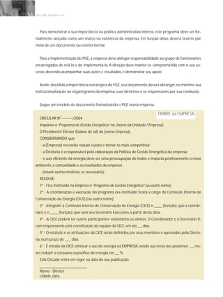 G E S T Ã O E N E R G É T I C A16
Para demonstrar a sua importância na política administrativa interna, este programa deve ser for-
malmente lançado como um marco na existência da empresa. Em função disso, deverá ocorrer por
meio de um documento ou evento formal.
Para a implementação do PGE, a empresa deve delegar responsabilidade ao grupo de funcionários
encarregados de criá-lo e de implementá-lo. A direção deve manter-se comprometida com o seu su-
cesso, devendo acompanhar suas ações e resultados, e demonstrar seu apoio.
Assim,decidida a importância estratégica do PGE,seu lançamento deverá abranger,no mínimo:sua
institucionalização no organograma da empresa, suas diretrizes e os responsáveis por sua condução.
Segue um modelo de documento formalizando o PGE numa empresa.
CIRCULAR Nº ---------/2004
Implanta o“Programa de Gestão Energética”na (nome da Unidade / Empresa).
O Presidente/ Diretor (fulano de tal) da (nome Empresa),
CONSIDERANDO que:
- a (Empresa) necessita reduzir custos e tornar-se mais competitiva;
- a Diretoria é a responsável pela elaboração da Política de Gestão Energética da empresa;
- o uso eficiente da energia deve ser uma preocupação de todos e impacta positivamente o meio
ambiente, a comunidade e os resultados da empresa;
- (inserir outros motivos, se necessário);
RESOLVE:
1º - Fica instituído na Empresa o“Programa de Gestão Energética”(ou outro nome).
2º - A coordenação e execução do programa ora instituído ficará a cargo da Comissão Interna de
Conservação de Energia (CICE) (ou outro nome).
3º - Integram a Comissão Interna de Conservação de Energia (CICE) o ____ (função), que a coorde-
nará, e o ____ (função), que será seu Secretário Executivo, a partir desta data.
4º - A CICE poderá ter outros participantes voluntários ou eleitos. O Coordenador e o Secretário fi-
cam responsáveis pela constituição da equipe da CICE, em até __ dias.
5º - O estatuto e as atribuições da CICE serão definidos por seus membros e aprovados pela Direto-
ria, num prazo de ___ dias.
6° - É missão da CICE otimizar o uso de energia na EMPRESA, sendo sua meta nos próximos __ me-
ses reduzir o consumo específico de energia em __ %.
Esta Circular entra em vigor na data de sua publicação.
________________________
Nome - Diretor
cidade, data.
TIMBRE da EMPRESA
 