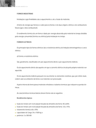 G E S T Ã O E N E R G É T I C A162162
FORNOS INDUSTRIAIS
Instalações cujas finalidades são o aquecimento e, até, a fusão de materiais.
A fonte de energia que fornece o calor para os fornos é de duas origens: elétrica e de combustíveis
fósseis (gás e óleo combustível).
O rendimento térmico de um forno é dado por: energia absorvida pelo material no tempo dividida
pela energia consumida (térmica ou elétrica) pela instalação no tempo.
FORNOS ELÉTRICOS
Os principais tipos de fornos elétricos são:a resistência elétrica,de indução eletromagnética e a arco
elétrico.
a) Fornos a resistência elétrica
São, geralmente, classificados em: por aquecimento direto e por aquecimento indireto.
Os de aquecimento direto são aqueles em que a corrente elétrica circula pelo próprio material a ser
aquecido.
Os de aquecimento indireto possuem no seu interior os elementos resistivos, que, por efeito Joule,
cedem calor ao ambiente do forno e ao material a ser processado.
A parte interna do forno possui materiais refratários e isolantes térmicos,que reduzem as perdas tér-
micas.
As características técnicas básicas desses fornos são as seguintes:
Rendimentos típicos:
■ fusão de metais sem recirculação forçada da atmosfera do forno: 40 a 60%;
■ fusão de metais com recirculação forçada da atmosfera do forno: 65 a 75%;
■ tratamento térmico: 60 a 70%;
■ capacidade de Carga: 34 a 1500 kg; e
■ potência: 3 a 300 kW.
 