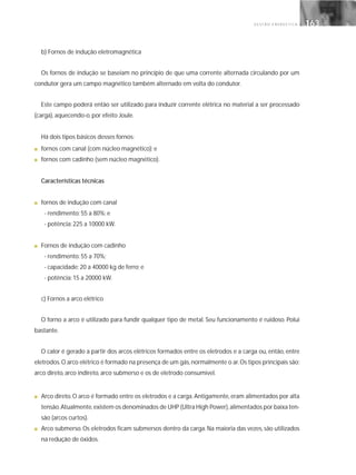 G E S T Ã O E N E R G É T I C A 163163
b) Fornos de indução eletromagnética
Os fornos de indução se baseiam no princípio de que uma corrente alternada circulando por um
condutor gera um campo magnético também alternado em volta do condutor.
Este campo poderá então ser utilizado para induzir corrente elétrica no material a ser processado
(carga), aquecendo-o, por efeito Joule.
Há dois tipos básicos desses fornos:
■ fornos com canal (com núcleo magnético); e
■ fornos com cadinho (sem núcleo magnético).
Características técnicas
■ fornos de indução com canal
- rendimento: 55 a 80%; e
- potência: 225 a 10000 kW.
■ Fornos de indução com cadinho
- rendimento: 55 a 70%;
- capacidade: 20 a 40000 kg de ferro; e
- potência: 15 a 20000 kW.
c) Fornos a arco elétrico
O forno a arco é utilizado para fundir qualquer tipo de metal. Seu funcionamento é ruidoso. Polui
bastante.
O calor é gerado a partir dos arcos elétricos formados entre os eletrodos e a carga ou, então, entre
eletrodos.O arco elétrico é formado na presença de um gás,normalmente o ar.Os tipos principais são:
arco direto, arco indireto, arco submerso e os de eletrodo consumível.
■ Arco direto. O arco é formado entre os eletrodos e a carga. Antigamente, eram alimentados por alta
tensão.Atualmente,existem os denominados de UHP (Ultra High Power),alimentados por baixa ten-
são (arcos curtos).
■ Arco submerso. Os eletrodos ficam submersos dentro da carga. Na maioria das vezes, são utilizados
na redução de óxidos.
 