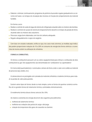 G E S T Ã O E N E R G É T I C A 165165
■ Elaborar e otimizar, continuamente, programas de potência, buscando regular gradualmente as cor-
rentes de fusão e os tempos de circulação das mesmas em função do comportamento do material
fundido.
Em fornos a arco:
■ Realizar o controle de vazão de água do sistema de refrigeração,atuando sobre os motores das bombas.
■ Realizar o controle de sucção do sistema de despoeiramento durante os tempos de parada do forno,
atuando sobre os motores dos exaustores.
■ Processar cargas bem elaboradas, com teor de carbono adequado.
■ Regular adequadamente o sopro de oxigênio.
Com base em estudos realizados, verifica-se que, nos casos mais extremos, as medidas aqui indica-
das podem proporcionar reduções de 10 a 20% no consumo de energia dos fornos elétricos e econo-
mias da mesma ordem na utilização de refratários.
FORNOS A COMBUSTÍVEL
Os fornos a combustível possuem um ou vários equipamento(s) para efetuar a combustão do óleo
combustível ou gás.Tais equipamentos são denominados de“combustores”ou“queimadores”.
Em torno do(s) queimador(es), é construída a câmara do forno, onde o calor será cedido ao material
de processo (aço, óxidos, etc.)
A câmara deverá ser protegida com camadas de materiais refratários e isolantes térmicos,para redu-
zir as perdas de calor pelas paredes.
Existem vários tipos de fornos: desde os mais simples, como os fornos de queimar cerâmica verme-
lha, até os grandes fornos de tratamento térmico, controlados eletronicamente.
O rendimento térmico desses fornos varia de 30 a 70%.
As maiores economias de energia decorrem dos seguintes procedimentos:
■ melhoria do isolamento térmico;
■ melhoria nas vedações das portas de carga e descarga;
■ redução da temperatura dos gases de exaustão na chaminé.
 