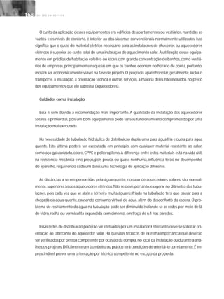 G E S T Ã O E N E R G É T I C A168168
O custo da aplicação desses equipamentos em edifícios de apartamentos ou vestiários, mantidas as
vazões e os níveis de conforto, é inferior ao dos sistemas convencionais normalmente utilizados. Isto
significa que o custo do material elétrico necessário para as instalações de chuveiros ou aquecedores
elétricos é superior ao custo total de uma instalação de aquecimento solar. A utilização desse equipa-
mento em prédios de habitação coletiva ou locais com grande concentração de banhos, como vestiá-
rios de empresas, principalmente naquelas em que os banhos ocorrem no horário de ponta, portanto,
mostra ser economicamente viável na fase de projeto. O preço do aparelho solar, geralmente, inclui o
transporte, a instalação, a orientação técnica e outros serviços, a maioria deles não incluídos no preço
dos equipamentos que ele substitui (aquecedores).
Cuidados com a instalação
Essa é, sem dúvida, a recomendação mais importante. A qualidade da instalação dos aquecedores
solares é primordial, pois um bom equipamento pode ter seu funcionamento comprometido por uma
instalação mal executada.
Há necessidade de tubulação hidráulica de distribuição dupla,uma para água fria e outra para água
quente. Esta última poderá ser executada, em princípio, com qualquer material resistente ao calor,
como aço galvanizado, cobre, CPVC e polipropileno. A diferença entre estes materiais está na vida útil,
na resistência mecânica e no preço, pois pouca, ou quase nenhuma, influência terão no desempenho
do aparelho, requerendo cada um deles uma tecnologia de aplicação diferente.
As distâncias a serem percorridas pela água quente, no caso de aquecedores solares, são, normal-
mente,superiores às dos aquecedores elétricos.Não se deve,portanto,exagerar no diâmetro das tubu-
lações, pois cada vez que se abrir a torneira muita água resfriada na tubulação terá que passar para a
chegada da água quente, causando consumo virtual de água, além do desconforto da espera. O pro-
blema de resfriamento da água na tubulação pode ser diminuído isolando-se as redes por meio de lã
de vidro, rocha ou vermiculita expandida com cimento, em traço de 6:1 nas paredes.
Essas redes de distribuição poderão ser efetuadas por um instalador.Entretanto,deve-se solicitar ori-
entação ao fabricante do aquecedor solar. Há quesitos técnicos de extrema importância que deverão
ser verificados por pessoa competente por ocasião da compra,no local da instalação ou durante a aná-
lise dos projetos.Dificilmente um bombeiro ou prático terá condições de orientá-lo corretamente.É im-
prescindível prever uma orientação por técnico competente no escopo da proposta.
 