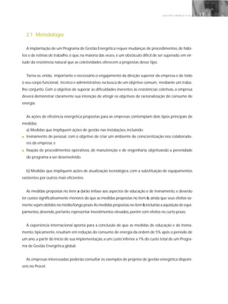 G E S T Ã O E N E R G É T I C A 17
2.1 Metodologia
A implantação de um Programa de Gestão Energética requer mudanças de procedimentos,de hábi-
tos e de rotinas de trabalho,o que,na maioria das vezes,é um obstáculo difícil de ser superado,em vir-
tude da resistência natural que as coletividades oferecem a propostas desse tipo.
Torna-se, então, importante e necessário o engajamento da direção superior da empresa e de todo
o seu corpo funcional, técnico e administrativo,na busca de um objetivo comum, mediante um traba-
lho conjunto. Com o objetivo de superar as dificuldades inerentes às resistências coletivas, a empresa
deverá demonstrar claramente sua intenção de atingir os objetivos de racionalização do consumo de
energia.
As ações de eficiência energética propostas para as empresas contemplam dois tipos principais de
medidas:
a) Medidas que impliquem ações de gestão nas instalações, incluindo:
■ treinamento de pessoal, com o objetivo de criar um ambiente de conscientização nos colaborado-
res da empresa; e
■ fixação de procedimentos operativos, de manutenção e de engenharia, objetivando a perenidade
do programa a ser desenvolvido.
b) Medidas que impliquem ações de atualização tecnológica, com a substituição de equipamentos
existentes por outros mais eficientes.
As medidas propostas no item a darão ênfase aos aspectos de educação e de treinamento, e deverão
ter custos significativamente menores do que as medidas propostas no item b,ainda que seus efeitos so-
mente sejam obtidos no médio/longo prazo.As medidas propostas no item b incluirão a aquisição de equi-
pamentos,devendo,portanto,representar investimentos elevados,porém com efeitos no curto prazo.
A experiência internacional aponta para a conclusão de que as medidas de educação e de treina-
mento, tipicamente, resultam em redução do consumo de energia da ordem de 5% após o período de
um ano,a partir do início de sua implementação,a um custo inferior a 1% do custo total de um Progra-
ma de Gestão Energética global.
As empresas interessadas poderão consultar os exemplos de projetos de gestão energética disponí-
veis no Procel.
 
