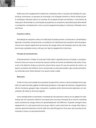 G E S T Ã O E N E R G É T I C A170170
A diferença entre equipamentos residenciais e industriais refere-se ao porte da instalação.As carac-
terísticas construtivas e as questões de orientação e de instalação mantêm-se. Porém, devido ao por-
te, instalações industriais devem ser providas de circulação forçada com bombas e reservatórios de
maior porte.Recomenda-se a contratação de projetistas ou consultores especialistas para dimensionar
e acompanhar a instalação, bem como o uso de equipamentos (placas e motores) certificados com o
selo Procel.
Exaustores eólicos
A instalação de exaustores eólicos em edificações fechadas permite a retirada do ar contaminado e
aquecido,renovando constantemente o ar ambiente.Em substituição aos exaustores elétricos,propor-
cionam uma redução significativa do consumo de energia elétrica da instalação, além de não contri-
buírem para a poluição sonora, visto que esse tipo de equipamento é silencioso.
Princípio de funcionamento
O funcionamento é simples. O vento que incide sobre o aparelho provoca a rotação e, conseqüen-
temente, forma um vácuo no interior do exaustor, devido ao formato aerodinâmico das aletas. A mas-
sa de ar do ambiente desloca-se para fora, através desse vácuo. Em caso de ausência de ventos, o ar
quente ascendente do ambiente exerce uma pressão no rotor, provocando o giro, devido ao fenôme-
no conhecido como“efeito chaminé”(o ar quente tende a subir).
Aplicações
Tendo em vista a necessidade de economizar energia elétrica,torna-se viável a instalação desse apa-
relho em supermercados,galpões de fabricação,produção e estocagem de materiais e equipamentos,
oficinas mecânicas, garagens, lojas, restaurantes e padarias, dentre diversas outras aplicações em con-
sumidores de todos os ramos de negócios.
Como exemplo pode-se mencionar a instalação de oito exaustores eólicos em um galpão em subs-
tituição aos três exaustores elétricos necessários para uma boa renovação do ar interno, resultando
numa economia de energia elétrica de aproximadamente 635 kWh/mês. A grande vantagem desse
equipamento é o custo operacional zero, já que utiliza o vento como fonte de energia. Além disso, o
exaustor apresenta baixíssimo nível de ruído,tem vida útil superior a cinco anos,não necessita de ma-
nutenção e renova o ar permanentemente.
 
