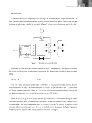 G E S T Ã O E N E R G É T I C A 171171
Bomba de calor
A bomba de calor é uma máquina que extrai energia de uma fonte a uma temperatura inferior à da
fonte a qual tornará disponível;isto é,leva energia da fonte fria para a fonte quente.Para que isso seja pos-
sível,deve-se adicionar o trabalho de um motor.A figura 7.14 ilustra o circuito de uma bomba de calor.
Figura 7.14: Circuito de bomba de calor
A eficiência da bomba de calor é dada pela relação entre a energia térmica utilizável no condensa-
dor (Q) e o total de energia consumida para a operação (W), denominada“coeficiente de performance”
(COP).
COP = Q / W (7.11)
Em Q está o calor retirado no condensador e em W deve-se incluir o consumo dos motores do com-
pressor, da bomba de água e do ventilador. Como Q > W, essa relação é maior do que 1. Quanto maior
o COP,mais eficiente é a bomba.Valores de COP de 5 a 6 referem-se a máquinas maiores / mais eficien-
tes. Já as máquinas menores e menos eficientes apresentam COP de 2 a 3.
Apesar de o ciclo ser igual ao de refrigeração, em que o interesse é o resfriamento de algum espaço
ou material,ele difere deste,pois,nesse caso,o interesse é no aproveitamento do calor conduzido para
o condensador,e não para o evaporador,que é o caso da refrigeração.Por envolver temperaturas mais
elevadas, utilizam-se maiores pressões. Deve-se ter cuidado com a dissociação do fluido frigorígeno.
Para temperaturas mais elevadas, utiliza-se amônia misturada com água.
 