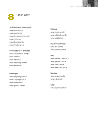 G E S T Ã O E N E R G É T I C A 173173
Institucionais e educacionais
www.cemig.com.br
www.aneel.org.br
www.eletrobras.com/procel
www.inee.org.br
www.abesco.com.br
www.inmetro.gov.br
Controladores de demanda
www.acautomacao.com.br
www.acs.ind.br
www.cck.com.br
www.engecomp.com.br
www.gestal.com
Iluminação
www.gelighting.com/br
www.luz.philips.com.br
www.osram.com.br
www.sylvania.com.br
Motores
www.eberle.com.br
www.kohlbach.com.br
www.weg.com.br
Instalações elétricas
www.abb.com/br
www.siemens.com.br
Frio
www.portalabrava.com.br
www.springer.com.br
www.trane.com.br
www.yorkbrasil.com.br
Bombas
www.jacuzzi.com.br
www.ksb.com.br
Calor
www.brasimet.com.br
8 Links úteis
 