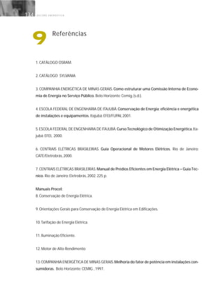 G E S T Ã O E N E R G É T I C A174
1. CATÁLOGO OSRAM.
2. CATÁLOGO SYLVANIA
3. COMPANHIA ENERGÉTICA DE MINAS GERAIS. Como estruturar uma Comissão Interna de Econo-
mia de Energia no Serviço Público. Belo Horizonte: Cemig, {s.d.}.
4. ESCOLA FEDERAL DE ENGENHARIA DE ITAJUBÁ. Conservação de Energia; eficiência e energética
de instalações e equipamentos. Itajubá: EFEI/FUPAI, 2001.
5.ESCOLA FEDERAL DE ENGENHARIA DE ITAJUBÁ.CursoTecnológico de Otimização Energética.Ita-
jubá: EFEI, 2000.
6. CENTRAIS ELÉTRICAS BRASILEIRAS. Guia Operacional de Motores Elétricos. Rio de Janeiro:
CATE/Eletrobrás, 2000.
7.CENTRAIS ELÉTRICAS BRASILEIRAS.Manual de Prédios Eficientes em Energia Elétrica – Guia Téc-
nico. Rio de Janeiro: Eletrobrás, 2002. 225 p.
Manuais Procel:
8. Conservação de Energia Elétrica.
9. Orientações Gerais para Conservação de Energia Elétrica em Edificações.
10.Tarifação de Energia Elétrica.
11. Iluminação Eficiente.
12. Motor de Alto Rendimento
13.COMPANHIA ENERGÉTICA DE MINAS GERAIS.Melhoria do fator de potência em instalações con-
sumidoras. Belo Horizonte: CEMIG , 1997.
9 Referências
 