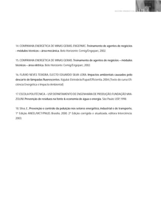 G E S T Ã O E N E R G É T I C A 175
14. COMPANHIA ENERGÉTICA DE MINAS GERAIS, ENGEPARC. Treinamento de agentes de negócios
- módulos técnicos – área mecânica. Belo Horizonte: Cemig/Engeparc, 2002.
15. COMPANHIA ENERGÉTICA DE MINAS GERAIS. Treinamento de agentes de negócios – módulos
técnicos – área elétrica. Belo Horizonte: Cemig/Engeparc, 2002.
16. FLÁVIO NEVES TEIXEIRA, ELECTO EDUARDO SILVA LORA. Impactos ambientais causados pelo
descarte de lâmpadas fluorescentes. Itajubá: Eletrobrás/Fupai/Efficientia, 2004.(Texto do curso Efi-
ciência Energética e Impacto Ambiental)
17.ESCOLA POLITÉCNICA – USP,DEPARTAMENTO DE ENGENHARIA DE PRODUÇÃO,FUNDAÇÃOVAN-
ZOLINI. Prevenção de resíduos na fonte & economia de água e energia. São Paulo: USP, 1998.
18. Silva, E., Prevenção e controle da poluição nos setores energético, industrial e de transporte,
1ª Edição ANEEL/MCT/PNUD, Brasília, 2000. 2ª Edição corrigida e atualizada, editora Interciência:
2003.
 