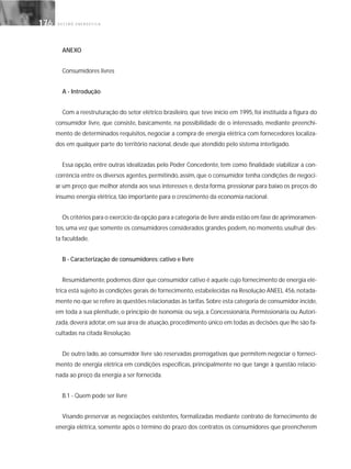 G E S T Ã O E N E R G É T I C A176176
ANEXO
Consumidores livres
A - Introdução
Com a reestruturação do setor elétrico brasileiro, que teve início em 1995, foi instituída a figura do
consumidor livre, que consiste, basicamente, na possibilidade de o interessado, mediante preenchi-
mento de determinados requisitos, negociar a compra de energia elétrica com fornecedores localiza-
dos em qualquer parte do território nacional, desde que atendido pelo sistema interligado.
Essa opção, entre outras idealizadas pelo Poder Concedente, tem como finalidade viabilizar a con-
corrência entre os diversos agentes, permitindo, assim, que o consumidor tenha condições de negoci-
ar um preço que melhor atenda aos seus interesses e, desta forma, pressionar para baixo os preços do
insumo energia elétrica, tão importante para o crescimento da economia nacional.
Os critérios para o exercício da opção para a categoria de livre ainda estão em fase de aprimoramen-
tos, uma vez que somente os consumidores considerados grandes podem, no momento, usufruir des-
ta faculdade.
B - Caracterização de consumidores: cativo e livre
Resumidamente,podemos dizer que consumidor cativo é aquele cujo fornecimento de energia elé-
trica está sujeito às condições gerais de fornecimento,estabelecidas na Resolução ANEEL 456,notada-
mente no que se refere às questões relacionadas às tarifas.Sobre esta categoria de consumidor incide,
em toda a sua plenitude, o princípio de isonomia; ou seja, a Concessionária, Permissionária ou Autori-
zada,deverá adotar,em sua área de atuação,procedimento único em todas as decisões que lhe são fa-
cultadas na citada Resolução.
De outro lado, ao consumidor livre são reservadas prerrogativas que permitem negociar o forneci-
mento de energia elétrica em condições específicas, principalmente no que tange à questão relacio-
nada ao preço da energia a ser fornecida.
B.1 - Quem pode ser livre
Visando preservar as negociações existentes, formalizadas mediante contrato de fornecimento de
energia elétrica, somente após o término do prazo dos contratos os consumidores que preencherem
 