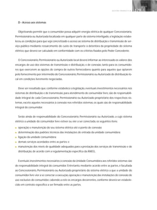 G E S T Ã O E N E R G É T I C A 179179
D - Acesso aos sistemas
Objetivando permitir que o consumidor possa adquirir energia elétrica de qualquer Concessionária,
Permissionária ou Autorizada localizada em qualquer parte do sistema interligado, a legislação estabe-
leceu as condições para que seja concretizado o acesso ao sistema de distribuição e transmissão de ser-
viço público mediante ressarcimento do custo de transporte à detentora da propriedade do sistema
elétrico, que deverá ser calculado em conformidade com os critérios fixados pelo Poder Concedente.
O Concessionário,Permissionário ou Autorizado local deverá informar ao interessado os valores dos
encargos de uso dos sistemas de transmissão e distribuição, e de conexão, tanto para os consumido-
res que exercerem as opções de compra de outros fornecedores quanto para aqueles que optarem
pelo fornecimento por intermédio do Concessionário,Permissionário ou Autorizado de distribuição lo-
cal em condições livremente negociadas.
Deve ser ressaltado que,conforme estabelece a legislação,eventuais investimentos necessários nos
sistemas de distribuição e de transmissão, para atendimento de consumidor livre, são de responsabili-
dade integral de cada Concessionário, Permissionário ou Autorizado proprietário dos respectivos sis-
temas, exceto aqueles necessários à conexão nos referidos sistemas, os quais são de responsabilidade
integral do consumidor.
Serão ainda de responsabilidade do Concessionário, Permissionário ou Autorizado, a cujo sistema
elétrico a unidade do consumidor livre estiver ou vier a ser conectada, os seguintes itens:
■ operação e manutenção do seu sistema elétrico até o ponto de conexão;
■ determinação dos padrões técnicos das instalações de entrada da unidade consumidora;
■ ligação da unidade consumidora;
■ demais serviços acordados entre as partes; e
■ manutenção dos níveis de qualidade adequados para a prestação dos serviços de transmissão e de
distribuição, de acordo com a regulamentação específica da ANEEL.
Eventuais investimentos necessários à conexão da Unidade Consumidora aos referidos sistemas são
de responsabilidade integral do consumidor. Entretanto, mediante acordo entre as partes, é facultada
ao Concessionário, Permissionário ou Autorizado proprietário do sistema elétrico a que a unidade do
consumidor livre vier a se conectar a execução,operação e manutenção das instalações de conexão de
uso exclusivo do consumidor, cabendo a este os encargos decorrentes, conforme deverá ser estabele-
cido em contrato específico a ser firmado entre as partes.
 