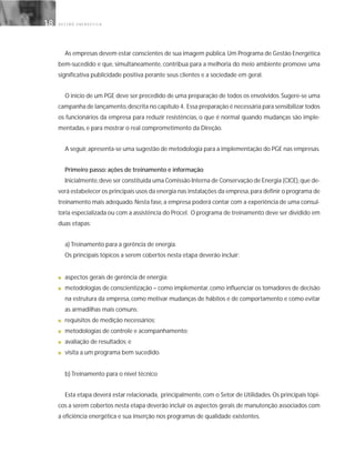 G E S T Ã O E N E R G É T I C A18
As empresas devem estar conscientes de sua imagem pública.Um Programa de Gestão Energética
bem-sucedido e que, simultaneamente, contribua para a melhoria do meio ambiente promove uma
significativa publicidade positiva perante seus clientes e a sociedade em geral.
O início de um PGE deve ser precedido de uma preparação de todos os envolvidos.Sugere-se uma
campanha de lançamento,descrita no capítulo 4. Essa preparação é necessária para sensibilizar todos
os funcionários da empresa para reduzir resistências, o que é normal quando mudanças são imple-
mentadas, e para mostrar o real comprometimento da Direção.
A seguir,apresenta-se uma sugestão de metodologia para a implementação do PGE nas empresas.
Primeiro passo: ações de treinamento e informação
Inicialmente,deve ser constituída uma Comissão Interna de Conservação de Energia (CICE),que de-
verá estabelecer os principais usos da energia nas instalações da empresa,para definir o programa de
treinamento mais adequado. Nesta fase, a empresa poderá contar com a experiência de uma consul-
toria especializada ou com a assistência do Procel. O programa de treinamento deve ser dividido em
duas etapas:
a) Treinamento para a gerência de energia.
Os principais tópicos a serem cobertos nesta etapa deverão incluir:
■ aspectos gerais de gerência de energia;
■ metodologias de conscientização – como implementar, como influenciar os tomadores de decisão
na estrutura da empresa, como motivar mudanças de hábitos e de comportamento e como evitar
as armadilhas mais comuns;
■ requisitos de medição necessários;
■ metodologias de controle e acompanhamento;
■ avaliação de resultados; e
■ visita a um programa bem sucedido.
b) Treinamento para o nível técnico
Esta etapa deverá estar relacionada, principalmente, com o Setor de Utilidades. Os principais tópi-
cos a serem cobertos nesta etapa deverão incluir os aspectos gerais de manutenção associados com
a eficiência energética e sua inserção nos programas de qualidade existentes.
 