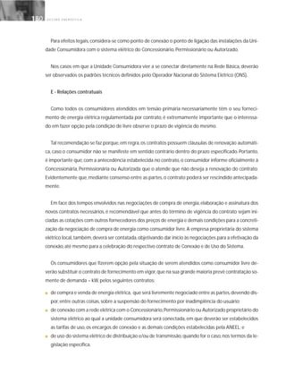 G E S T Ã O E N E R G É T I C A180180
Para efeitos legais,considera-se como ponto de conexão o ponto de ligação das instalações da Uni-
dade Consumidora com o sistema elétrico do Concessionário, Permissionário ou Autorizado.
Nos casos em que a Unidade Consumidora vier a se conectar diretamente na Rede Básica, deverão
ser observados os padrões técnicos definidos pelo Operador Nacional do Sistema Elétrico (ONS).
E - Relações contratuais
Como todos os consumidores atendidos em tensão primária necessariamente têm o seu forneci-
mento de energia elétrica regulamentada por contrato, é extremamente importante que o interessa-
do em fazer opção pela condição de livre observe o prazo de vigência do mesmo.
Tal recomendação se faz porque, em regra, os contratos possuem cláusulas de renovação automáti-
ca, caso o consumidor não se manifeste em sentido contrário dentro do prazo especificado. Portanto,
é importante que, com a antecedência estabelecida no contrato, o consumidor informe oficialmente à
Concessionária, Permissionária ou Autorizada que o atende que não deseja a renovação do contrato.
Evidentemente que, mediante consenso entre as partes, o contrato poderá ser rescindido antecipada-
mente.
Em face dos tempos envolvidos nas negociações de compra de energia, elaboração e assinatura dos
novos contratos necessários, é recomendável que antes do término de vigência do contrato sejam ini-
ciadas as cotações com outros fornecedores dos preços de energia e demais condições para a concreti-
zação da negociação de compra de energia como consumidor livre. A empresa proprietária do sistema
elétrico local,também,deverá ser contatada,objetivando dar início às negociações para a efetivação da
conexão, até mesmo para a celebração do respectivo contrato de Conexão e de Uso do Sistema.
Os consumidores que fizerem opção pela situação de serem atendidos como consumidor livre de-
verão substituir o contrato de fornecimento em vigor,que na sua grande maioria prevê contratação so-
mente de demanda – kW, pelos seguintes contratos:
■ de compra e venda de energia elétrica, que será livremente negociado entre as partes,devendo dis-
por, entre outras coisas, sobre a suspensão do fornecimento por inadimplência do usuário;
■ de conexão com a rede elétrica com o Concessionário,Permissionário ou Autorizado proprietário do
sistema elétrico ao qual a unidade consumidora será conectada, em que deverão ser estabelecidos
as tarifas de uso, os encargos de conexão e as demais condições estabelecidas pela ANEEL; e
■ de uso do sistema elétrico de distribuição e/ou de transmissão,quando for o caso,nos termos da le-
gislação específica.
 