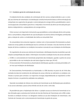G E S T Ã O E N E R G É T I C A 181181
E.1 - Condições gerais de contratação do acesso
O estabelecimento das condições de contratação do livre acesso, compreendendo o uso e a cone-
xão,aos sistemas de transmissão e de distribuição constitui instrumento básico à efetiva introdução da
competição nos segmentos de geração e comercialização de energia elétrica, possibilitando o exercí-
cio da opção dos consumidores para livres e induzindo o incremento da oferta ao mercado pelos pro-
dutores independentes e autoprodutores de energia elétrica.
O livre acesso é um importante instrumento,que possibilitará a comercialização direta entre produ-
tores e consumidores,independente de suas localizações no sistema elétrico interligado,contribuindo
para a redução de custos e a modicidade das tarifas ao consumidor final.
Os consumidores livres deverão negociar e celebrar com o Concessionário, Permissionário ou Auto-
rizado do serviço público de distribuição local os contratos de Conexão e Uso dos Sistemas de Distri-
buição,de forma a estabelecer as condições necessárias à conexão de suas instalações de distribuição.
Os requisitantes do acesso aos sistemas de transmissão e distribuição deverão encaminhar suas soli-
citações acompanhadas dos dados e informações necessárias à avaliação técnica do acesso solicitado:
■ À ONS e à concessionária de transmissão proprietária das instalações, quando o ponto de acesso
pretendido se der nas instalações da rede básica (igual ou maior que 245 kV);
■ À Concessionária, Permissionária ou Autorizada de distribuição, quando a conexão pretendida se fi-
zer nas suas instalações de distribuição.
As Concessionárias, Permissionárias ou Autorizadas e o ONS deverão, no prazo de até trinta dias,
contados da data do recebimento da solicitação de acesso, informar ao solicitante as condições con-
tratuais, os prazos para conexão e os respectivos encargos, disponibilizando ao requisitante as infor-
mações técnicas e os parâmetros adotados nas avaliações.
Havendo necessidade de reforços nos sistemas de transmissão ou de distribuição para atendimen-
to ao acesso solicitado, o prazo acima referido será de até cento e vinte dias.
As providências para a implantação das obras e o próprio acesso ao sistema de transmissão só se-
rão efetivados após a assinatura do Contrato de Uso dos Sistemas de Transmissão com a ONS, estabe-
lecendo as condições técnicas e as obrigações relativas ao uso das instalações de transmissão, e do
Contrato de Conexão com a concessionária de transmissão no ponto de acesso.
 