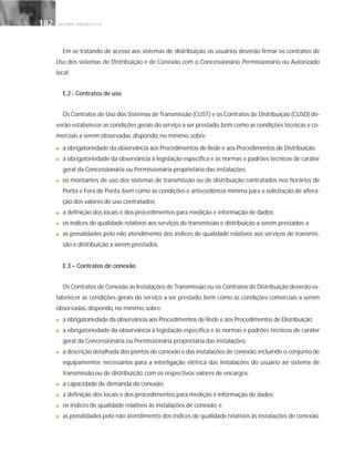 G E S T Ã O E N E R G É T I C A182182
Em se tratando de acesso aos sistemas de distribuição, os usuários deverão firmar os contratos de
Uso dos sistemas de Distribuição e de Conexão com o Concessionário, Permissionário ou Autorizado
local.
E.2 - Contratos de uso
Os Contratos de Uso dos Sistemas de Transmissão (CUST) e os Contratos de Distribuição (CUSD) de-
verão estabelecer as condições gerais do serviço a ser prestado,bem como as condições técnicas e co-
merciais a serem observadas, dispondo, no mínimo, sobre:
■ a obrigatoriedade da observância aos Procedimentos de Rede e aos Procedimentos de Distribuição;
■ a obrigatoriedade da observância à legislação específica e às normas e padrões técnicos de caráter
geral da Concessionária ou Permissionária proprietária das instalações;
■ os montantes de uso dos sistemas de transmissão ou de distribuição contratados nos horários de
Ponta e Fora de Ponta, bem como as condições e antecedência mínima para a solicitação de altera-
ção dos valores de uso contratados;
■ a definição dos locais e dos procedimentos para medição e informação de dados;
■ os índices de qualidade relativos aos serviços de transmissão e distribuição a serem prestados; e
■ as penalidades pelo não atendimento dos índices de qualidade relativos aos serviços de transmis-
são e distribuição a serem prestados.
E.3 – Contratos de conexão
Os Contratos de Conexão às Instalações de Transmissão ou os Contratos de Distribuição deverão es-
tabelecer as condições gerais do serviço a ser prestado, bem como as condições comerciais a serem
observadas, dispondo, no mínimo, sobre:
■ a obrigatoriedade da observância aos Procedimentos de Rede e aos Procedimentos de Distribuição;
■ a obrigatoriedade da observância à legislação específica e às normas e padrões técnicos de caráter
geral da Concessionária ou Permissionária proprietária das instalações;
■ a descrição detalhada dos pontos de conexão e das instalações de conexão,incluindo o conjunto de
equipamentos necessários para a interligação elétrica das instalações do usuário ao sistema de
transmissão ou de distribuição, com os respectivos valores de encargos;
■ a capacidade de demanda da conexão;
■ a definição dos locais e dos procedimentos para medição e informação de dados;
■ os índices de qualidade relativos às instalações de conexão; e
■ as penalidades pelo não atendimento dos índices de qualidade relativos às instalações de conexão.
 