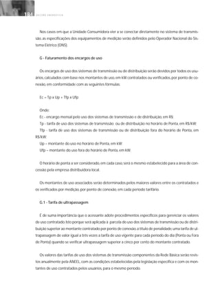 G E S T Ã O E N E R G É T I C A184184
Nos casos em que a Unidade Consumidora vier a se conectar diretamente no sistema de transmis-
são, as especificações dos equipamentos de medição serão definidos pelo Operador Nacional do Sis-
tema Elétrico (ONS).
G - Faturamento dos encargos de uso
Os encargos de uso dos sistemas de transmissão ou de distribuição serão devidos por todos os usu-
ários,calculados com base nos montantes de uso,em kW contratados ou verificados,por ponto de co-
nexão, em conformidade com as seguintes fórmulas:
Ec = Tp x Up + Tfp x Ufp
Onde:
Ec - encargo mensal pelo uso dos sistemas de transmissão e de distribuição, em R$;
Tp - tarifa de uso dos sistemas de transmissão ou de distribuição no horário de Ponta, em R$/kW;
Tfp - tarifa de uso dos sistemas de transmissão ou de distribuição fora do horário de Ponta, em
R$/kW;
Up – montante do uso no horário de Ponta, em kW;
Ufp – montante do uso fora do horário de Ponta, em kW.
O horário de ponta a ser considerado,em cada caso,será o mesmo estabelecido para a área de con-
cessão pela empresa distribuidora local.
Os montantes de uso associados serão determinados pelos maiores valores entre os contratados e
os verificados por medição, por ponto de conexão, em cada período tarifário.
G.1 - Tarifa de ultrapassagem
É de suma importância que o acessante adote procedimentos específicos para gerenciar os valores
de uso contratado.Isto porque será aplicada à parcela do uso dos sistemas de transmissão ou de distri-
buição superior ao montante contratado por ponto de conexão,a título de penalidade,uma tarifa de ul-
trapassagem de valor igual a três vezes a tarifa de uso vigente para cada período do dia (Ponta ou Fora
de Ponta) quando se verificar ultrapassagem superior a cinco por cento do montante contratado.
Os valores das tarifas de uso dos sistemas de transmissão componentes da Rede Básica serão revis-
tos anualmente pela ANEEL,com as condições estabelecidas pela legislação específica e com os mon-
tantes de uso contratados pelos usuários, para o mesmo período.
 