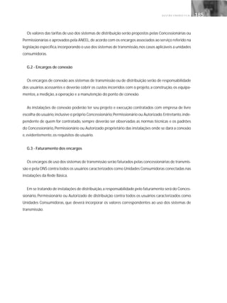 G E S T Ã O E N E R G É T I C A 185185
Os valores das tarifas de uso dos sistemas de distribuição serão propostos pelas Concessionárias ou
Permissionárias e aprovados pela ANEEL,de acordo com os encargos associados ao serviço referido na
legislação específica,incorporando o uso dos sistemas de transmissão,nos casos aplicáveis a unidades
consumidoras.
G.2 - Encargos de conexão
Os encargos de conexão aos sistemas de transmissão ou de distribuição serão de responsabilidade
dos usuários acessantes e deverão cobrir os custos incorridos com o projeto, a construção, os equipa-
mentos, a medição, a operação e a manutenção do ponto de conexão.
As instalações de conexão poderão ter seu projeto e execução contratados com empresa de livre
escolha do usuário,inclusive o próprio Concessionário,Permissionário ou Autorizado.Entretanto,inde-
pendente de quem for contratado, sempre deverão ser observadas as normas técnicas e os padrões
do Concessionário, Permissionário ou Autorizado proprietário das instalações onde se dará a conexão
e, evidentemente, os requisitos do usuário.
G.3 - Faturamento dos encargos
Os encargos de uso dos sistemas de transmissão serão faturados pelas concessionárias de transmis-
são e pela ONS contra todos os usuários caracterizados como Unidades Consumidoras conectadas nas
instalações da Rede Básica.
Em se tratando de instalações de distribuição,a responsabilidade pelo faturamento será do Conces-
sionário, Permissionário ou Autorizado de distribuição contra todos os usuários caracterizados como
Unidades Consumidoras, que deverá incorporar os valores correspondentes ao uso dos sistemas de
transmissão.
 