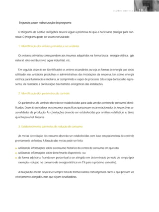 G E S T Ã O E N E R G É T I C A 19
Segundo passo: estruturação do programa
O Programa de Gestão Energética deverá seguir a premissa de que é necessário planejar para con-
trolar. O Programa pode ser assim estruturado:
1. Identificação dos vetores primários e secundários
Os vetores primários correspondem aos insumos adquiridos na forma bruta: energia elétrica, gás
natural, óleo combustível, água industrial, etc.
Em seguida,deverão ser identificados os vetores secundários,ou seja,as formas de energia que serão
utilizadas nas unidades produtivas e administrativas das instalações da empresa, tais como: energia
elétrica para iluminação e motores, ar comprimido e vapor de processo. Esta etapa do trabalho repre-
senta, na realidade, a constatação das matrizes energéticas das instalações.
2. Identificação dos parâmetros de controle
Os parâmetros de controle deverão ser estabelecidos para cada um dos centros de consumo identi-
ficados.Deverão considerar os consumos específicos que possam estar relacionados às respectivas sa-
zonalidades da produção. As correlações deverão ser estabelecidas por análises estatísticas e, tanto
quanto possível, lineares.
3. Estabelecimento das metas de redução de consumo
As metas de redução de consumo deverão ser estabelecidas com base em parâmetros de controle
previamente definidos. A fixação das metas pode ser feita:
■ utilizando informações sobre o consumo histórico do centro de consumo em questão;
■ utilizando informações sobre benchmarks disponíveis; ou
■ de forma arbitrária, fixando um percentual a ser atingido em determinado período de tempo (por
exemplo: redução no consumo de energia elétrica em 1% para o próximo semestre).
A fixação das metas deverá ser sempre feita de forma realista,com objetivos claros e que possam ser
efetivamente atingidos, mas que sejam desafiadoras.
 