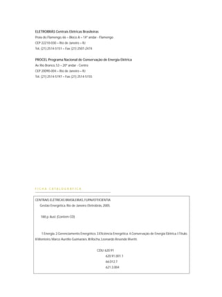 ELETROBRÁS Centrais Elétricas Brasileiras
Praia do Flamengo, 66 – Bloco A – 14º andar - Flamengo
CEP 22210-030 – Rio de Janeiro – RJ
Tel.: (21) 2514-5151 – Fax: (21) 2507-2474
PROCEL Programa Nacional de Conservação de Energia Elétrica
Av. Rio Branco, 53 – 20º andar - Centro
CEP 20090-004 – Rio de Janeiro – RJ
Tel.: (21) 2514-5197 – Fax: (21) 2514-5155
F I C H A C A T A L O G R Á F I C A
CENTRAIS ELÉTRICAS BRASILEIRAS, FUPAI/EFFICIENTIA
Gestão Energética. Rio de Janeiro: Eletrobrás, 2005.
188 p. ilust. (Contém CD)
1.Energia. 2.Gerenciamento Energético. 3.Eficiência Energética. 4.Conservação de Energia Elétrica. I.Título.
II.Monteiro, Marco Aurélio Guimarães. III.Rocha, Leonardo Resende Rivetti.
CDU: 620.91
620.91.001.1
66.012.7
621.3.004
 