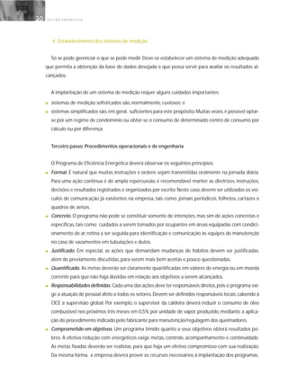 G E S T Ã O E N E R G É T I C A20
4. Estabelecimento dos sistemas de medição
Só se pode gerenciar o que se pode medir. Deve-se estabelecer um sistema de medição adequado
que permita a obtenção da base de dados desejada e que possa servir para avaliar os resultados al-
cançados.
A implantação de um sistema de medição requer alguns cuidados importantes:
■ sistemas de medição sofisticados são, normalmente, custosos; e
■ sistemas simplificados são,em geral, suficientes para este propósito.Muitas vezes,é possível optar-
se por um regime de condomínio ou obter-se o consumo de determinado centro de consumo por
cálculo ou por diferença.
Terceiro passo: Procedimentos operacionais e de engenharia
O Programa de Eficiência Energética deverá observar os seguintes princípios:
■ Formal. É natural que muitas instruções e ordens sejam transmitidas oralmente na jornada diária.
Para uma ação contínua e de ampla repercussão, é recomendável manter as diretrizes, instruções,
decisões e resultados registrados e organizados por escrito.Neste caso,devem ser utilizados os veí-
culos de comunicação já existentes na empresa, tais como: jornais periódicos, folhetos, cartazes e
quadros de avisos.
■ Concreto. O programa não pode se constituir somente de intenções, mas sim de ações concretas e
específicas,tais como: cuidados a serem tomados por ocupantes em áreas equipadas com condici-
onamento de ar, rotina a ser seguida para identificação e comunicação às equipes de manutenção
no caso de vazamentos em tubulações e dutos.
■ Justificado. Em especial, as ações que demandam mudanças de hábitos devem ser justificadas,
além de previamente discutidas, para serem mais bem aceitas e pouco questionadas.
■ Quantificado. As metas deverão ser claramente quantificadas em valores de energia ou em moeda
corrente para que não haja dúvidas em relação aos objetivos a serem alcançados.
■ Responsabilidades definidas. Cada uma das ações deve ter responsáveis diretos,pois o programa exi-
ge a atuação de pessoal afeto a todos os setores.Devem ser definidos responsáveis locais,cabendo à
CICE a supervisão global. Por exemplo, o supervisor da caldeira deverá reduzir o consumo de óleo
combustível nos próximos três meses em 0,5% por unidade de vapor produzido, mediante a aplica-
ção do procedimento indicado pelo fabricante para manutenção/regulagem dos queimadores.
■ Comprometido em objetivos. Um programa tímido quanto a seus objetivos obterá resultados po-
bres. A efetiva redução com energéticos exige metas, controle, acompanhamento e continuidade.
As metas fixadas deverão ser realistas, para que haja um efetivo compromisso com sua realização.
Da mesma forma, a empresa deverá prover os recursos necessários à implantação dos programas.
 