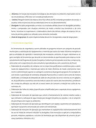 G E S T Ã O E N E R G É T I C A 21
■ Dinâmico. Em função das inovações tecnológicas,das alterações no ambiente empresarial e de no-
vas circunstâncias, o PGE deve ser revisado periodicamente.
■ Coletivo. Ninguém dentro da empresa deve ficar alheio ao PGE,incluindo prestadores de serviço e
usuários, tanto no processo da sua elaboração como no seu desenvolvimento.
■ Divulgado. As ações programadas,as metas e os resultados obtidos devem ser divulgados periodica-
mente e comparados com situações anteriores, de modo a mostrar seus benefícios e, de certa
forma, incentivar os responsáveis e colaboradores diante dos demais colegas da empresa. Um sis-
tema de prêmios poderá ser utilizado como elemento motivador.
■ Visão de longo prazo. As ações implementadas devem ter incorporada à visão de longo prazo.
5. Ferramentas de engenharia
As ferramentas de engenharia a serem utilizadas no programa incluem um conjunto de procedi-
mentos para a substituição de equipamentos e materiais por outros de maior eficiência energética e
para as atividades de operação e manutenção das instalações existentes. A seguir, relacionam-se al-
guns exemplos de ferramentas que deverão ser desenvolvidas ou aperfeiçoadas pela empresa no de-
senvolvimento do Programa de Gestão Energética.Conforme já mencionado,nesta fase a empresa de-
verá contar com a experiência de uma consultoria especializada ou com a assistência do Procel.
■ Elaboração de uma política de compras,com as respectivas justificativas econômicas,para a substi-
tuição de equipamentos e materiais por outros de maior eficiência, de modo a demonstrar clara-
mente à administração superior as vantagens econômicas do programa proposto.Os exemplos de-
vem incluir a substituição de luminárias, lâmpadas fluorescentes e reatores, bem como de motores
danificados, a instalação de lâmpadas de sódio de alta pressão nas áreas externas ou em galpões,
etc. As justificativas econômicas deverão indicar o prazo de retorno dos investimentos, consideran-
do o tempo de utilização, sua vida útil, os novos valores de consumo, a redução nos custos de ma-
nutenção, etc.
■ Elaboração das folhas de dados (especificações simplificadas) para a aquisição desses equipamen-
tos e materiais.
■ Elaboração de instruções de operação que evitem o funcionamento de esteiras rolantes vazias e
que estimulem a utilização de água tratada para lavagem de pátios ou calçadas e de ar comprimi-
do para limpeza de roupas ou ambientes.
■ Elaboração de instruções de operação que identifiquem com rapidez vazamentos em tubulações e
que façam sua pronta comunicação aos setores de manutenção.
■ Elaboração de instruções de operação que mantenham os equipamentos momentaneamente fora
de uso no“modo de consumo reduzido”ou desligados.Estas instruções se aplicam a computadores
pessoais, máquinas copiadoras e circuitos de iluminação que não disponham de sensores de pre-
sença (sanitários, refeitórios, etc.).
 