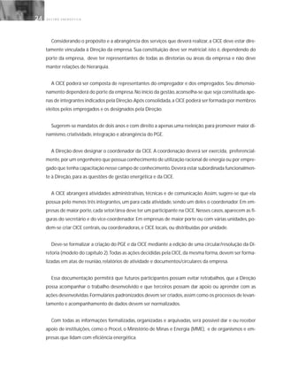 G E S T Ã O E N E R G É T I C A24
Considerando o propósito e a abrangência dos serviços que deverá realizar, a CICE deve estar dire-
tamente vinculada à Direção da empresa. Sua constituição deve ser matricial; isto é, dependendo do
porte da empresa, deve ter representantes de todas as diretorias ou áreas da empresa e não deve
manter relações de hierarquia.
A CICE poderá ser composta de representantes do empregador e dos empregados. Seu dimensio-
namento dependerá do porte da empresa.No início da gestão,aconselha-se que seja constituída ape-
nas de integrantes indicados pela Direção.Após consolidada,a CICE poderá ser formada por membros
eleitos pelos empregados e os designados pela Direção.
Sugerem-se mandatos de dois anos e com direito a apenas uma reeleição,para promover maior di-
namismo, criatividade, integração e abrangência do PGE.
A Direção deve designar o coordenador da CICE. A coordenação deverá ser exercida, preferencial-
mente,por um engenheiro que possua conhecimento de utilização racional de energia ou por empre-
gado que tenha capacitação nesse campo de conhecimento.Deverá estar subordinada funcionalmen-
te à Direção, para as questões de gestão energética e da CICE.
A CICE abrangerá atividades administrativas, técnicas e de comunicação. Assim, sugere-se que ela
possua pelo menos três integrantes, um para cada atividade, sendo um deles o coordenador. Em em-
presas de maior porte,cada setor/área deve ter um participante na CICE.Nesses casos,aparecem as fi-
guras do secretário e do vice-coordenador. Em empresas de maior porte ou com várias unidades, po-
dem-se criar CICE centrais, ou coordenadoras, e CICE locais, ou distribuídas por unidade.
Deve-se formalizar a criação do PGE e da CICE mediante a edição de uma circular/resolução da Di-
retoria (modelo do capítulo 2).Todas as ações decididas pela CICE,da mesma forma,devem ser forma-
lizadas em atas de reunião, relatórios de atividade e documentos/circulares da empresa.
Essa documentação permitirá que futuros participantes possam evitar retrabalhos, que a Direção
possa acompanhar o trabalho desenvolvido e que terceiros possam dar apoio ou aprender com as
ações desenvolvidas.Formulários padronizados devem ser criados,assim como os processos de levan-
tamento e acompanhamento de dados devem ser normalizados.
Com todas as informações formalizadas, organizadas e arquivadas, será possível dar e ou receber
apoio de instituições, como o Procel, o Ministério de Minas e Energia (MME), e de organismos e em-
presas que lidam com eficiência energética.
 