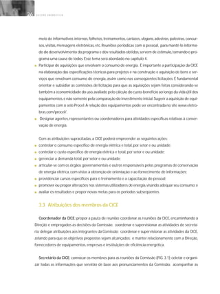 G E S T Ã O E N E R G É T I C A26
meio de informativos internos, folhetos, treinamentos, cartazes, slogans, adesivos, palestras, concur-
sos, visitas, mensagens eletrônicas, etc. Reuniões periódicas com o pessoal, para mantê-lo informa-
do do desenvolvimento do programa e dos resultados obtidos,servem de estímulo,tornando o pro-
grama uma causa de todos. Esse tema será abordado no capítulo 4.
■ Participar de aquisições que envolvam o consumo de energia. É importante a participação da CICE
na elaboração das especificações técnicas para projetos e na construção e aquisição de bens e ser-
viços que envolvam consumo de energia, assim como nas conseqüentes licitações. É fundamental
orientar e subsidiar as comissões de licitação para que as aquisições sejam feitas considerando-se
também a economicidade do uso,avaliado pelo cálculo do custo-benefício ao longo da vida útil dos
equipamentos,e não somente pela comparação do investimento inicial.Sugerir a aquisição de equi-
pamentos com o selo Procel.A relação dos equipamentos pode ser encontrada no site www.eletro-
bras.com/procel/.
■ Designar agentes, representantes ou coordenadores para atividades específicas relativas à conser-
vação de energia.
Com as atribuições supracitadas, a CICE poderá empreender as seguintes ações:
■ controlar o consumo específico de energia elétrica e total, por setor e ou unidade;
■ controlar o custo específico de energia elétrica e total, por setor e ou unidade;
■ gerenciar a demanda total, por setor e ou unidade;
■ articular-se com os órgãos governamentais e outros responsáveis pelos programas de conservação
de energia elétrica, com vistas à obtenção de orientação e ao fornecimento de informações;
■ providenciar cursos específicos para o treinamento e a capacitação do pessoal;
■ promover ou propor alterações nos sistemas utilizadores de energia,visando adequar seu consumo;e
■ avaliar os resultados e propor novas metas para os períodos subseqüentes.
3.3 Atribuições dos membros da CICE
Coordenador da CICE: propor a pauta de reunião; coordenar as reuniões da CICE, encaminhando à
Direção e empregados as decisões da Comissão; coordenar e supervisionar as atividades de secreta-
ria; delegar atribuições aos integrantes da Comissão; coordenar e supervisionar as atividades da CICE,
zelando para que os objetivos propostos sejam alcançados; e manter relacionamento com a Direção,
fornecedores de equipamentos, empresas e instituições de eficiência energética.
Secretário da CICE: convocar os membros para as reuniões da Comissão (FIG. 3.1); coletar e organi-
zar todas as informações que servirão de base aos pronunciamentos da Comissão; acompanhar as
 