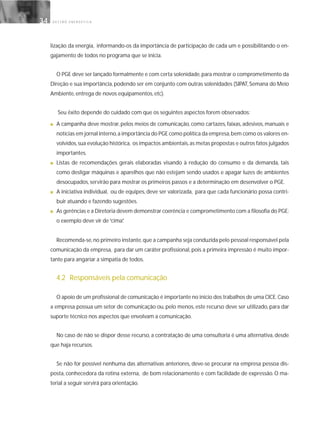 G E S T Ã O E N E R G É T I C A34
lização da energia, informando-os da importância de participação de cada um e possibilitando o en-
gajamento de todos no programa que se inicia.
O PGE deve ser lançado formalmente e com certa solenidade, para mostrar o comprometimento da
Direção e sua importância, podendo ser em conjunto com outras solenidades (SIPAT, Semana do Meio
Ambiente, entrega de novos equipamentos, etc).
Seu êxito depende do cuidado com que os seguintes aspectos forem observados:
■ A campanha deve mostrar, pelos meios de comunicação, como cartazes, faixas, adesivos, manuais e
notícias em jornal interno,a importância do PGE como política da empresa,bem como os valores en-
volvidos,sua evolução histórica, os impactos ambientais,as metas propostas e outros fatos julgados
importantes.
■ Listas de recomendações gerais elaboradas visando à redução do consumo e da demanda, tais
como desligar máquinas e aparelhos que não estejam sendo usados e apagar luzes de ambientes
desocupados, servirão para mostrar os primeiros passos e a determinação em desenvolver o PGE.
■ A iniciativa individual, ou de equipes, deve ser valorizada, para que cada funcionário possa contri-
buir atuando e fazendo sugestões.
■ As gerências e a Diretoria devem demonstrar coerência e comprometimento com a filosofia do PGE:
o exemplo deve vir de“cima”.
Recomenda-se,no primeiro instante,que a campanha seja conduzida pelo pessoal responsável pela
comunicação da empresa, para dar um caráter profissional, pois a primeira impressão é muito impor-
tante para angariar a simpatia de todos.
4.2 Responsáveis pela comunicação
O apoio de um profissional de comunicação é importante no início dos trabalhos de uma CICE.Caso
a empresa possua um setor de comunicação ou, pelo menos, este recurso deve ser utilizado, para dar
suporte técnico nos aspectos que envolvam a comunicação.
No caso de não se dispor desse recurso, a contratação de uma consultoria é uma alternativa, desde
que haja recursos.
Se não for possível nenhuma das alternativas anteriores, deve-se procurar na empresa pessoa dis-
posta, conhecedora da rotina externa, de bom relacionamento e com facilidade de expressão. O ma-
terial a seguir servirá para orientação.
 