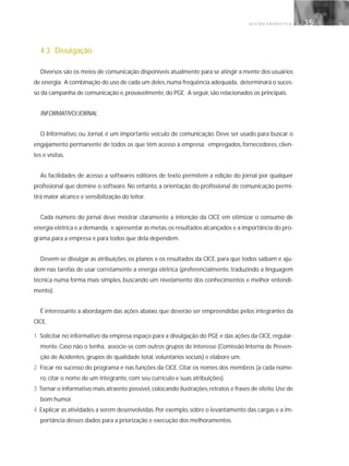 G E S T Ã O E N E R G É T I C A 35
4.3 Divulgação
Diversos são os meios de comunicação disponíveis atualmente para se atingir a mente dos usuários
de energia. A combinação do uso de cada um deles,numa freqüência adequada, determinará o suces-
so da campanha de comunicação e, provavelmente, do PGE. A seguir, são relacionados os principais.
INFORMATIVO/JORNAL
O Informativo, ou Jornal, é um importante veículo de comunicação. Deve ser usado para buscar o
engajamento permanente de todos os que têm acesso à empresa: empregados, fornecedores, clien-
tes e visitas.
As facilidades de acesso a softwares editores de texto permitem a edição do jornal por qualquer
profissional que domine o software. No entanto, a orientação do profissional de comunicação permi-
tirá maior alcance e sensibilização do leitor.
Cada número do jornal deve mostrar claramente a intenção da CICE em otimizar o consumo de
energia elétrica e a demanda, e apresentar as metas,os resultados alcançados e a importância do pro-
grama para a empresa e para todos que dela dependem.
Devem-se divulgar as atribuições, os planos e os resultados da CICE, para que todos saibam e aju-
dem nas tarefas de usar corretamente a energia elétrica (preferencialmente, traduzindo a linguagem
técnica numa forma mais simples, buscando um nivelamento dos conhecimentos e melhor entendi-
mento).
É interessante a abordagem das ações abaixo, que deverão ser empreendidas pelos integrantes da
CICE.
1 Solicitar no informativo da empresa espaço para a divulgação do PGE e das ações da CICE, regular-
mente. Caso não o tenha, associe-se com outros grupos de interesse (Comissão Interna de Preven-
ção de Acidentes, grupos de qualidade total, voluntários sociais) e elabore um.
2 Focar no sucesso do programa e nas funções da CICE. Citar os nomes dos membros (a cada núme-
ro, citar o nome de um integrante, com seu currículo e suas atribuições).
3 Tornar o informativo mais atraente possível,colocando ilustrações,retratos e frases de efeito.Use de
bom humor.
4 Explicar as atividades a serem desenvolvidas. Por exemplo, sobre o levantamento das cargas e a im-
portância desses dados para a priorização e execução dos melhoramentos.
 