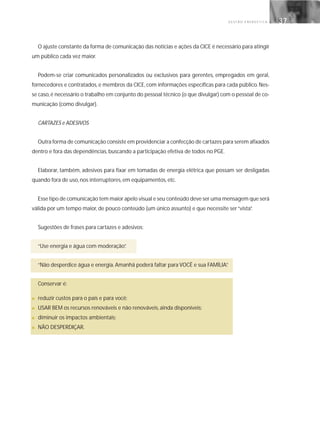 G E S T Ã O E N E R G É T I C A 37
O ajuste constante da forma de comunicação das notícias e ações da CICE é necessário para atingir
um público cada vez maior.
Podem-se criar comunicados personalizados ou exclusivos para gerentes, empregados em geral,
fornecedores e contratados, e membros da CICE, com informações específicas para cada público. Nes-
se caso,é necessário o trabalho em conjunto do pessoal técnico (o que divulgar) com o pessoal de co-
municação (como divulgar).
CARTAZES e ADESIVOS
Outra forma de comunicação consiste em providenciar a confecção de cartazes para serem afixados
dentro e fora das dependências, buscando a participação efetiva de todos no PGE.
Elaborar, também, adesivos para fixar em tomadas de energia elétrica que possam ser desligadas
quando fora de uso, nos interruptores, em equipamentos, etc.
Esse tipo de comunicação tem maior apelo visual e seu conteúdo deve ser uma mensagem que será
válida por um tempo maior, de pouco conteúdo (um único assunto) e que necessite ser“vista”.
Sugestões de frases para cartazes e adesivos:
“Use energia e água com moderação”.
“Não desperdice água e energia. Amanhã poderá faltar para VOCÊ e sua FAMÍLIA”.
Conservar é:
■ reduzir custos para o país e para você;
■ USAR BEM os recursos renováveis e não renováveis, ainda disponíveis;
■ diminuir os impactos ambientais;
■ NÃO DESPERDIÇAR.
 