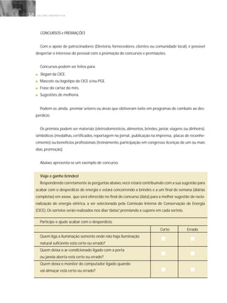 G E S T Ã O E N E R G É T I C A38
CONCURSOS e PREMIAÇÕES
Com o apoio de patrocinadores (Diretoria, fornecedores, clientes ou comunidade local), é possível
despertar o interesse do pessoal com a promoção de concursos e premiações.
Concursos podem ser feitos para:
■ Slogan da CICE.
■ Mascote ou logotipo da CICE e/ou PGE.
■ Frase do cartaz do mês.
■ Sugestões de melhoria.
Podem-se, ainda, premiar setores ou áreas que obtiveram êxito em programas de combate ao des-
perdício.
Os prêmios podem ser materiais (eletrodomésticos, alimentos, brindes, jantar, viagens ou dinheiro),
simbólicos (medalhas,certificados,reportagem no jornal, publicação na imprensa, placas de reconhe-
cimento) ou benefícios profissionais (treinamento, participação em congresso, licenças de um ou mais
dias, promoção).
Abaixo, apresenta-se um exemplo de concurso.
Viaje e ganhe brindes!
Respondendo corretamente às perguntas abaixo,você estará contribuindo com a sua sugestão para
acabar com o desperdício de energia e estará concorrendo a brindes e a um final de semana (diárias
completas) em xxxxx, que será oferecido no final do concurso (data) para a melhor sugestão de racio-
nalização de energia elétrica, a ser selecionada pela Comissão Interna de Conservação de Energia
(CICE). Os sorteios serão realizados nos dias“datas”, premiando x cupons em cada sorteio.
Participe e ajude acabar com o desperdício.
Certo Errado
Quem liga a iluminação somente onde não haja iluminação
natural suficiente está certo ou errado?
Quem deixa o ar-condicionado ligado com a porta
ou janela aberta está certo ou errado?
Quem deixa o monitor do computador ligado quando
vai almoçar está certo ou errado?
 