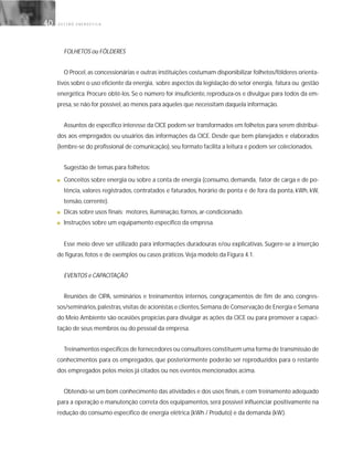 G E S T Ã O E N E R G É T I C A40
FOLHETOS ou FÔLDERES
O Procel, as concessionárias e outras instituições costumam disponibilizar folhetos/fôlderes orienta-
tivos sobre o uso eficiente da energia, sobre aspectos da legislação do setor energia, fatura ou gestão
energética. Procure obtê-los. Se o número for insuficiente, reproduza-os e divulgue para todos da em-
presa, se não for possível, ao menos para aqueles que necessitam daquela informação.
Assuntos de específico interesse da CICE podem ser transformados em folhetos para serem distribuí-
dos aos empregados ou usuários das informações da CICE. Desde que bem planejados e elaborados
(lembre-se do profissional de comunicação), seu formato facilita a leitura e podem ser colecionados.
Sugestão de temas para folhetos:
■ Conceitos sobre energia ou sobre a conta de energia (consumo, demanda, fator de carga e de po-
tência, valores registrados, contratados e faturados, horário de ponta e de fora da ponta, kWh, kW,
tensão, corrente).
■ Dicas sobre usos finais: motores, iluminação, fornos, ar-condicionado.
■ Instruções sobre um equipamento específico da empresa.
Esse meio deve ser utilizado para informações duradouras e/ou explicativas. Sugere-se a inserção
de figuras, fotos e de exemplos ou casos práticos.Veja modelo da Figura 4.1.
EVENTOS e CAPACITAÇÃO
Reuniões de CIPA, seminários e treinamentos internos, congraçamentos de fim de ano, congres-
sos/seminários,palestras,visitas de acionistas e clientes,Semana de Conservação de Energia e Semana
do Meio Ambiente são ocasiões propícias para divulgar as ações da CICE ou para promover a capaci-
tação de seus membros ou do pessoal da empresa.
Treinamentos específicos de fornecedores ou consultores constituem uma forma de transmissão de
conhecimentos para os empregados, que posteriormente poderão ser reproduzidos para o restante
dos empregados pelos meios já citados ou nos eventos mencionados acima.
Obtendo-se um bom conhecimento das atividades e dos usos finais, e com treinamento adequado
para a operação e manutenção correta dos equipamentos, será possível influenciar positivamente na
redução do consumo específico de energia elétrica (kWh / Produto) e da demanda (kW).
 