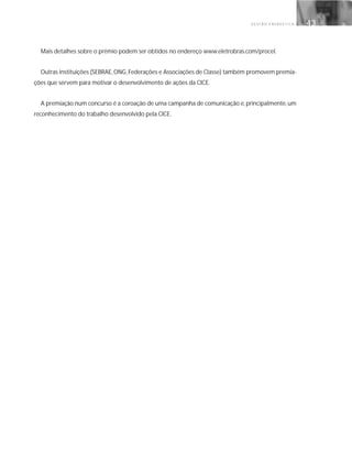 G E S T Ã O E N E R G É T I C A 43
Mais detalhes sobre o prêmio podem ser obtidos no endereço www.eletrobras.com/procel.
Outras instituições (SEBRAE,ONG,Federações e Associações de Classe) também promovem premia-
ções que servem para motivar o desenvolvimento de ações da CICE.
A premiação num concurso é a coroação de uma campanha de comunicação e, principalmente, um
reconhecimento do trabalho desenvolvido pela CICE.
 