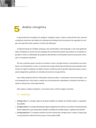 G E S T Ã O E N E R G É T I C A44
5 Análise energética
O gerenciamento energético de qualquer instalação requer o pleno conhecimento dos sistemas
energéticos existentes, dos hábitos de utilização da instalação, dos mecanismos de aquisição de ener-
gia e da experiência dos usuários e técnicos da edificação.
A implementação de medidas estanques, não coordenadas e não integradas a uma visão global de
toda a instalação ou carente de uma avaliação de custo/benefício pode não produzir os resultados es-
perados e minar a credibilidade do programa,dificultando a continuidade do processo perante a Dire-
ção e os ocupantes da planta.
Por isso, o primeiro passo consiste em conhecer como a energia elétrica é consumida na sua insta-
lação e em acompanhar o custo e o consumo de energia elétrica por produto/serviço produzido,man-
tendo um registro cuidadoso. Os dados mensais e históricos são de grande importância para a execu-
ção do diagnóstico, podendo ser extraídos da conta de energia elétrica.
Esses dados poderão fornecer informações preciosas sobre a contratação correta da energia e seu
uso adequado, bem como sobre a análise de seu desempenho, subsidiando a tomada de decisões, vi-
sando à redução dos custos operacionais.
Para realizar a análise energética, é necessário, antes, conhecer alguns conceitos.
5.1 Conceitos
■ Energia ativa. É a energia capaz de produzir trabalho. A unidade de medida usada é o quilowatt-
hora (kWh).
■ Energia reativa.É a energia solicitada por alguns equipamentos elétricos,necessária à manutenção dos
fluxos magnéticos e que não produz trabalho.A unidade de medida usada é o quilovar-hora (kvarh).
■ Energia aparente. É a energia resultante da soma vetorial das energias ativa e reativa. É aquela que
a concessionária realmente fornece para o Consumidor (kVA).
 