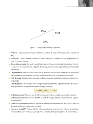 G E S T Ã O E N E R G É T I C A 45
Figura 5.1: Composição da energia aparente
■ Potência. É a quantidade de energia solicitada na unidade de tempo.A unidade usada é o quilowatt
(kW).
■ Demanda. É a potência média, medida por aparelho integrador, apurada durante qualquer interva-
lo de 15 (quinze) minutos.
■ Demanda contratada. Demanda a ser obrigatória e continuamente colocada à disposição do clien-
te, por parte da concessionária, no ponto de entrega, conforme valor e período de vigência fixado
em contrato.
■ Carga instalada. Soma da potência de todos os aparelhos instalados nas dependências da unidade
consumidora que, em qualquer momento, podem utilizar energia elétrica da concessionária.
■ Fator de carga. Relação entre a demanda média e a demanda máxima ocorrida no período de tem-
po definido.
■ Fator de potência (FP). Relação entre energia ativa e reativa horária, a partir de leituras dos respec-
tivos aparelhos de medição. Pode ser calculada pela equação:
FP = kWh ÷ kVAh (5.1)
■ Tarifa de demanda. Valor, em reais, do kW de demanda em determinado segmento horo-sazonal.
■ Tarifa de consumo. Valor, em reais, do kWh ou MWh de energia utilizada em determinado segmen-
to horo-sazonal.
■ Tarifa de ultrapassagem. Tarifa a ser aplicada ao valor de demanda registrada que superar o valor da
demanda contratada, respeitada a tolerância.
■ Horário de ponta (HP). Período definido pela concessionária,composto por três horas consecutivas,
compreendidas entre 17 h e 22 h, exceção feita a sábados, domingos, terça-feira de Carnaval, Sexta-
 
