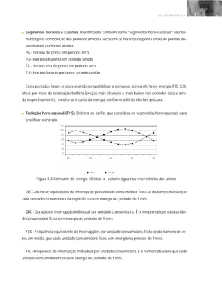 G E S T Ã O E N E R G É T I C A 47
■ Segmentos horários e sazonais. Identificados também como "segmentos horo-sazonais", são for-
mados pela composição dos períodos úmido e seco com os horários de ponta e fora de ponta e de-
terminados conforme abaixo:
PS - Horário de ponta em período seco
PU - Horário de ponta em período úmido
FS - Horário fora de ponta em período seco
FU - Horário fora de ponta em período úmido
Esses períodos foram criados visando compatibilizar a demanda com a oferta de energia (FIG. 5.3).
Isto é, por meio da sinalização tarifária (preços mais elevados e mais baixos nos períodos seco e úmi-
do, respectivamente), mostra-se o custo da energia, conforme a lei de oferta e procura.
■ Tarifação horo-sazonal (THS). Sistema de tarifas que considera os segmentos horo-sazonais para
precificar a energia.
Figura 5.3: Consumo de energia elétrica x volume água nos reservatórios das usinas
DEC - Duração equivalente de interrupção por unidade consumidora.Trata-se do tempo médio que
cada unidade consumidora da região ficou sem energia no período de 1 mês.
DIC - Duração de interrupção individual por unidade consumidora. É o tempo real que cada unida-
de consumidora ficou sem energia no período de 1 mês.
FEC - Freqüência equivalente de interrupções por unidade consumidora.Trata-se do número de ve-
zes, em média, que cada unidade consumidora ficou sem energia no período de 1 mês.
FIC - Freqüência de interrupção individual por unidade consumidora. É o número de vezes que cada
unidade consumidora ficou sem energia no período de 1 mês.
120
100
80
60
40
20
0
dez mar
água energia
jun set dez
 