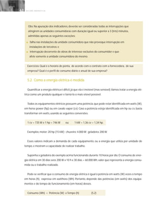 G E S T Ã O E N E R G É T I C A48
Obs: Na apuração dos indicadores, deverão ser consideradas todas as interrupções que
atingirem as unidades consumidoras com duração igual ou superior a 3 (três) minutos,
admitidas apenas as seguintes exceções:
■ falha nas instalações da unidade consumidora que não provoque interrupção em
instalações de terceiros; e
■ interrupção decorrente de obras de interesse exclusivo do consumidor e que
afete somente a unidade consumidora do mesmo.
Exercícios: Qual é o horário de ponta, de acordo com o contrato com a fornecedora, de sua
empresa? Qual é o perfil de consumo diário e anual de sua empresa?
5.2. Como a energia elétrica é medida
Quantificar a energia elétrica é difícil,já que ela é invisível (mas sensível).Vamos tratar a energia elé-
trica como um produto qualquer e torná-lo o mais visível possível.
Todos os equipamentos elétricos possuem uma potência,que pode estar identificada em watts (W),
em horse power (hp) ou em cavalo vapor (cv). Caso a potência esteja identificada em hp ou cv, basta
transformar em watts, usando as seguintes conversões:
1 cv = 735 W e 1 hp = 746 W ou 1 kW = 1,36 cv = 1,34 hp.
Exemplos: motor: 20 hp (15 kW); chuveiro: 4.000 W; geladeira: 200 W.
Esses valores indicam a demanda de cada equipamento, ou a energia que utiliza por unidade de
tempo, e mostram a capacidade de realizar trabalho.
Suponha a geladeira do exemplo acima funcionando durante 10 horas por dia.O consumo de ener-
gia elétrica em 30 dias será: 200 W x 10 h x 30 dias = 60.000 Wh, valor que representa a energia consu-
mida ou o trabalho realizado.
Pode-se verificar que o consumo de energia elétrica é igual à potência em watts (W) vezes o tempo
em horas (h), expressa em watthora (Wh). Portanto, depende das potências (em watts) dos equipa-
mentos e do tempo de funcionamento (em horas) desses.
Consumo (Wh) = Potência (W) x Tempo (h) (5.2)
 