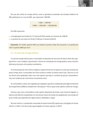 G E S T Ã O E N E R G É T I C A 49
No caso das contas de energia elétrica, como as grandezas envolvidas são elevadas (milhares de
Wh), padronizou-se o uso do kWh, que representa 1.000 Wh.
1 kWh = 1.000 Wh
1 MWh = 1.000 kWh = 1.000.000 Wh
Um kWh representa:
■ a energia gasta num banho de 15 minutos (0,25h) usando um chuveiro de 4.000 W;
■ o consumo de um motor de 20 hp (15 kW) por 4 minutos (0,067h).
Exercícios: Em média, quantos kWh sua empresa consome (total, fora da ponta e na ponta) por
mês? E quantos MWh por ano?
5.3. O Custo da energia elétrica
O custo da energia elétrica para o consumidor irá depender de uma série de fatores.Além dos equi-
pamentos e suas condições operacionais, a forma de contratação da energia poderá causar enormes
diferenças de preços entre plantas semelhantes.
A reestruturação do setor elétrico implicou o aparecimento de um agente no setor que inexistia até
pouco tempo atrás: o consumidor livre. Para esclarecer melhor os leitores deste Guia, descreve-se em
seu Anexo uma explanação sobre esse novo agente, que hoje se constitui de poucos consumidores,
mas com tendência de crescimento nos próximos anos.
Os consumidores cativos são regulados por legislação específica, estabelecida pela Agência Nacional
de Energia Elétrica (ANEEL),notadamente a Resolução nº 456,os quais estão sujeitos a tarifas de energia.
O preço a que esses consumidores estão sujeitos dependerá da tensão a que estiverem ligados: se
baixa ou alta.Mesmo enquadrados em uma dessas classes de tensão,eles pagarão por sua energia um
preço médio, que dependerá de alguns fatores, detalhados a seguir.
No setor elétrico,é considerado consumidor de baixa tensão (BT) aquele que está ligado em tensão
inferior a 2.300 V; e de alta tensão aquele ligado em tensão superior a 2.300 V.
 