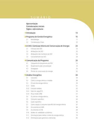 Apresentação
Considerações iniciais
Siglas e abreviaturas
1Introdução 13
2Programa de Gestão Energética 15
2.1 Metodologia 17
2.2 Considerações Finais 22
3A CICE: Comissão Interna de Conservação de Energia 23
3.1 Estrutura das CICE 23
3.2 Atribuições da CICE 25
3.3 Atribuições dos membros da CICE 26
3.4 Funcionamento da CICE 28
4Comunicação do Programa 33
4.1 Campanha de lançamento do PGE 33
4.2 Responsáveis pela comunicação 34
4.3 Divulgação 35
4.4 Prêmio de conservação de energia 42
5Análise Energética 44
5.1 Conceitos 44
5.2 Como a energia elétrica é medida 48
5.3 O custo da energia elétrica 49
5.3.1 Tarifas 51
5.3.2 Estrutura tarifária 52
5.3.3 Fator de carga (FC) 54
5.3.4 Preço médio (PM) 57
5.4 A conta de energia elétrica 58
5.5 Consumo específico 64
5.6 Custo específico 66
5.7 Como reduzir o consumo específico de energia elétrica 67
5.8 A economia em kWh 68
5.9 A economia em R$ 69
5.10 Análise de viabilidade econômica 70
5.11 Orientações para realizar o rateio de energia elétrica 78
5.12 Orientações para gerenciar a demanda 83
S U M Á R I O
 