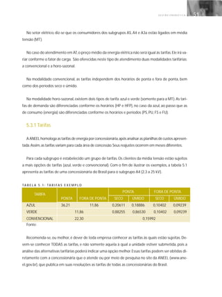 G E S T Ã O E N E R G É T I C A 51
No setor elétrico, diz-se que os consumidores dos subgrupos AS, A4 e A3a estão ligados em média
tensão (MT).
No caso do atendimento em AT,o preço médio da energia elétrica não será igual às tarifas.Ele irá va-
riar conforme o fator de carga. São oferecidas neste tipo de atendimento duas modalidades tarifárias:
a convencional e a horo-sazonal.
Na modalidade convencional, as tarifas independem dos horários de ponta e fora de ponta, bem
como dos períodos seco e úmido.
Na modalidade horo-sazonal, existem dois tipos de tarifa: azul e verde (somente para a MT). As tari-
fas de demanda são diferenciadas conforme os horários (HP e HFP), no caso da azul, ao passo que as
de consumo (energia) são diferenciadas conforme os horários e períodos (PS, PU, FS e FU).
5.3.1 Tarifas
A ANEEL homologa as tarifas de energia por concessionária,após analisar as planilhas de custos apresen-
tada.Assim,as tarifas variam para cada área de concessão.Seus reajustes ocorrem em meses diferentes.
Para cada subgrupo é estabelecido um grupo de tarifas. Os clientes da média tensão estão sujeitos
a mais opções de tarifas (azul, verde e convencional). Com o fim de ilustrar os exemplos, a tabela 5.1
apresenta as tarifas de uma concessionária do Brasil para o subgrupo A4 (2,3 a 25 kV).
TA B E L A 5 . 1 : TA R I FA S E X E M P L O O DE DEMANDA (R$/kW) CONSUMO (R$ / kWh)
PONTA FORA DE PONTA
PONTA FORA DE PONTA SECO ÚMIDO SECO ÚMIDO
AZUL 36,21 11,86 0,20611 0,18886 0,10402 0,09239
VERDE 11,86 0,88255 0,86530 0,10402 0,09239
CONVENCIONAL 22,30 0,15992
Fonte:
Recomenda-se, ou melhor, é dever de toda empresa conhecer as tarifas às quais estão sujeitas. De-
vem-se conhecer TODAS as tarifas, e não somente aquela à qual a unidade estiver submetida, pois a
análise das alternativas tarifárias poderá indicar uma opção melhor.Essas tarifas podem ser obtidas di-
retamente com a concessionária que o atende ou por meio de pesquisa no site da ANEEL (www.ane-
el.gov.br), que publica em suas resoluções as tarifas de todas as concessionárias do Brasil.
TARIFA
 