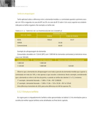 G E S T Ã O E N E R G É T I C A52
Tarifas de ultrapassagem
Tarifa aplicável sobre a diferença entre a demanda medida e a contratada quando a primeira exce-
der em 10% a segunda,no caso da MT,ou 5%,no caso da AT.O valor é três vezes superior ao estabele-
cido para as tarifas regulares. No exemplo, as tarifas são:
TA B E L A 5 . 2 : TA R I FA S D E U LT R A PA S S A G E M D O E X E M P L O
DEMANDA (R$/KW)
PONTA FORA DE PONTA
AZUL 108,63 35,57
VERDE 35,58
Convencional 66,60
Exemplo de ultrapassagem de demanda
Consumidor atendido em 13,8 kV (MT) com 1.000 kW de demanda contratada (a tolerância nesse
caso é de 100 kW).
DEMANDA MEDIDA PARCELA COM TARIFA NORMAL PARCELA COM TARIFA DE ULTRAPASSAGEM
1.080 kW 1.080 kW -
1.120 kW 1.000 kW 120 kW
Observe que a demanda de ultrapassagem será toda a parcela da demanda medida que superar a
contratada em mais de 10%, e não apenas o que exceder a tolerância. Neste exemplo, considerando
que a demanda se refere à de fora da ponta, e usando as tarifas das tabelas 5.1 e 5.2, teríamos:
1º exemplo: demanda faturada = 1.080 x 11,86 = R$ 12.808,80
2º exemplo: demanda faturada = 1.000 x 11,86 + 120 x 35,58 = R$ 16.129,60
Uma diferença monetária de 26%, para uma diferença em kW de apenas 4%.
5.3.2 Estrutura tarifária
As regras para o enquadramento tarifário estão apresentadas na tabela 5.3. As orientações para a
escolha da melhor opção tarifária serão detalhadas no final deste capítulo.
TIPO DE TARIFA
 