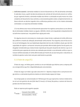 G E S T Ã O E N E R G É T I C A54
■ tarifa horo-sazonal: a demanda medida no ciclo de faturamento ou 10% da demanda contratada.
A cada doze meses, a partir da data da assinatura do contrato de fornecimento, deverá ser verifica-
da, por segmento horário, a demanda medida não inferior à contratada em pelo menos três ciclos
completos de faturamento.Caso contrário,a concessionária poderá cobrar,complementarmente,na
fatura referente ao décimo segundo ciclo, as diferenças positivas entre as três maiores demandas
contratadas e as respectivas demandas medidas.
3.Se nos últimos onze meses de faturamento apresentar três registros consecutivos ou seis alterna-
dos de demandas medidas maiores ou iguais a 300 kW, o cliente será enquadrado compulsoriamente
na tarifa horo-sazonal azul, mas poderá fazer opção pela verde.
Em algumas áreas de concessão já se estuda, para a baixa tensão, a aplicação de tarifas diferencia-
das conforme o horário de utilização, denominada“tarifa amarela”. Por enquanto, está em fase de tes-
tes ou de homologação, mas sua implantação dependerá da troca dos medidores atuais, que não têm
capacidade de registrar e armazenar consumos por períodos diferenciados (ponta, fora de ponta, ma-
drugada). Considerando que a baixa tensão responde por boa parte da ponta do sistema e que os in-
vestimentos para expansão do sistema são realizados para atender a essa demanda,verifica-se que es-
truturas tarifárias baseadas em tarifas diferenciadas por horário de uso são mais justas e educativas,no
sentido de apontar custos mais reais para cada horário ou período.
5.3.3 Fator de carga (FC)
O fator de carga, em linhas gerais, constitui-se em um indicador que informa como a empresa utili-
za a energia elétrica que lhe é disponibilizada pela concessionária.
O fator de carga é um índice cujo valor varia entre 0 e 1.Aponta a relação entre o consumo de ener-
gia elétrica e a demanda de potência máxima em determinado espaço de tempo.
Esse tempo pode ser convencionado em 730 horas por mês,que representa o número médio de ho-
ras em um mês genérico do ano [(365 dias/12 meses) x 24 horas]. Na prática, o número de horas de-
penderá do intervalo de leitura.
Pode ser expresso pela seguinte equação:
FCmédio =
Demanda (kW) x 730 (h)
Consumo Total (kWh) (5.3)
 