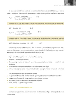 G E S T Ã O E N E R G É T I C A 55
No caso de consumidores enquadrados no sistema tarifário horo-sazonal,modalidade azul,o fator de
carga é definido por segmento horo-sazonal (ponta e fora de ponta),conforme as seguintes expressões:
FCHP =
Demanda do HP(kW) x NHP
O número de horas de ponta (NHP) irá depender do número de dias úteis no período de medição.
NHP = Nº de dias úteis x 3 (5.5)
FCHFP =
Demanda no HFP(kW) x NHFP
O número de horas fora de ponta (NHFP) irá depender do período de medição e das horas de ponta.
NHFP = (Nº de dias de medição x 24) – NHP (5.7)
A melhoria (aumento) do fator de carga, além de diminuir o preço médio pago pela energia elétri-
ca consumida,conduz a um melhor aproveitamento da instalação elétrica,inclusive de motores e equi-
pamentos, e a uma otimização dos investimentos nas instalações.
Algumas medidas sugeridas para aumentar o fator de carga:
■ programe o uso dos equipamentos;
■ diminua, sempre que possível, os períodos ociosos de cada equipamento e opere-os de forma não
simultânea;
■ não acione simultaneamente motores que iniciem operação com carga;
■ verifique as condições técnicas de suas instalações e dê a seus equipamentos manutenção periódica;e
Evite os seguintes desperdícios de energia elétrica:
■ equipamentos funcionando simultaneamente quando poderiam operar em horários distintos;
■ equipamentos funcionando sem produzir em determinados períodos;
■ falta de programação para a utilização de energia elétrica; e
■ curtos-circuitos e fugas de energia elétrica.
Caminhos para aumentar o fator de carga
Analise seus equipamentos, faça o levantamento de utilização e verifique como a produção pode
ser otimizada.
Consumo no HP (kWh) (5.4)
Consumo no HFP (kWh) (5.6)
 