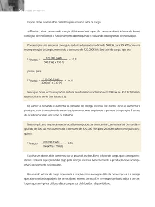 G E S T Ã O E N E R G É T I C A56
Depois disso, existem dois caminhos para elevar o fator de carga:
a) Manter o atual consumo de energia elétrica e reduzir a parcela correspondente à demanda.Isso se
consegue diversificando o funcionamento das máquinas e realizando cronogramas de modulação.
Por exemplo,uma empresa conseguiu reduzir a demanda medida de 500 kW para 300 kW após uma
reprogramação de cargas, mantendo o consumo de 120.000 kWh. Seu fator de carga, que era
FCmédio = 120.000 (kWh)
500 (kW) x 730 (h)
passou para:
FCmédio = 120.000 (kWh)
300 (kW) x 730 (h)
Note que dessa forma ela poderá reduzir sua demanda contratada em 200 kW, ou R$2.372,00/mês,
usando a tarifa verde (ver Tabela 5.1).
b) Manter a demanda e aumentar o consumo de energia elétrica. Para tanto, deve-se aumentar a
produção, sem o acréscimo de novos equipamentos, mas ampliando o período de operação. É o caso
de se adicionar mais um turno de trabalho.
No exemplo,se a empresa mencionada tivesse optado por esse caminho,conservaria a demanda re-
gistrada de 500 kW, mas aumentaria o consumo de 120.000 kWh para 200.000 kWh e conseguiria o se-
guinte:
FCmédio = 200.000 (kWh)
500 (kW) x 730 (h)
Escolha um desses dois caminhos ou, se possível, os dois. Eleve o fator de carga, que, conseqüente-
mente, reduzirá o preço médio pago pela energia elétrica. Evidentemente, a produção deve acompa-
nhar o crescimento de consumo.
Resumindo, o fator de carga representa a relação entre a energia utilizada pela empresa e a energia
que a concessionária poderia ter fornecido no mesmo período.Em termos percentuais,indica a percen-
tagem que a empresa utilizou da carga que sua distribuidora disponibilizou.
= 0,33
= 0,55
= 0,55
 