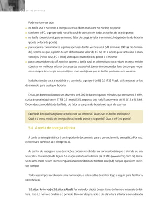 G E S T Ã O E N E R G É T I C A58
Pode-se observar que:
■ na tarifa azul e na verde a energia elétrica é bem mais cara no horário de ponta;
■ conforme o FC, o preço varia na tarifa azul de ponta e em todas as tarifas de fora de ponta;
■ na tarifa convencional, para o mesmo fator de carga, o valor é o mesmo, independente do horário
(ponta ou fora de ponta);
■ para aqueles consumidores sujeitos apenas às tarifas verde e azul (MT acima de 300 kW de deman-
da), verifica-se que, a partir de um determinado valor de FC no HP, a opção pela tarifa azul é mais
vantajosa (nesse caso, FC > 0,81), visto que o custo fora da ponta é o mesmo;
■ para consumidores da AT, sujeitos apenas à tarifa azul, as alternativas para reduzir o preço médio
consiste em melhorar o fator de carga ou, se possível, tornar-se consumidor livre, desde que nego-
cie a compra de energia em condições mais vantajosas que as tarifas praticadas em sua área.
Na baixa tensão, para a indústria e o comércio, o preço é de R$ 0,31133 / kWh, utilizando as tarifas
do exemplo, para qualquer horário.
Então,um banho utilizando um chuveiro de 4.000 W durante quinze minutos,que consumirá 1 kWh,
custará numa indústria em BT R$ 0,31 mais ICMS,ao passo que na MT pode variar de R$ 0,12 a R$ 5,69.
Dependerá da modalidade tarifária, do fator de carga e do horário no qual ele ocorreu.
Exercício: Em qual subgrupo tarifário está sua empresa? Quais são as tarifas praticadas?
Qual é o preço médio de energia (total, fora da ponta e na ponta)? Qual é o FC na ponta?
5.4 A conta de energia elétrica
A conta de energia elétrica é um importante documento para o gerenciamento energético.Por isso,
é necessário conhecê-la e interpretá-la.
As contas de energia e suas descrições podem ser obtidas na concessionária que o atende ou em
seus sites. No exemplo da Figura 5.4 é apresentada uma fatura da CEMIG (www.cemig.com.br).Trata-
se de uma conta de um cliente enquadrado na modalidade tarifária azul (A4),na qual aparecem diver-
sos campos.
Todos os campos receberam uma numeração, e estes estão descritos logo a seguir, para facilitar a
identificação.
1 (Leitura Anterior) e 2 (Leitura Atual).Por meio dos dados desses itens,define-se o intervalo de lei-
tura, isto é,o número de dias e o período.Deve ser desprezado o dia da leitura anterior e considerado
 