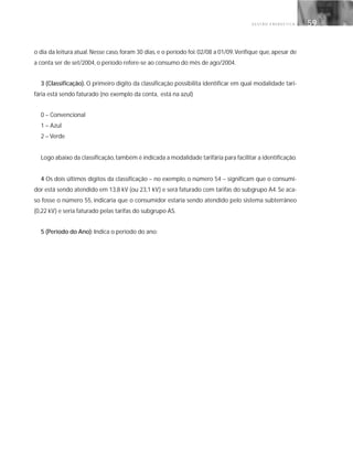 G E S T Ã O E N E R G É T I C A 59
o dia da leitura atual. Nesse caso, foram 30 dias, e o período foi: 02/08 a 01/09.Verifique que, apesar de
a conta ser de set/2004, o período refere-se ao consumo do mês de ago/2004.
3 (Classificação). O primeiro dígito da classificação possibilita identificar em qual modalidade tari-
fária está sendo faturado (no exemplo da conta, está na azul)
0 – Convencional
1 – Azul
2 – Verde
Logo abaixo da classificação,também é indicada a modalidade tarifária para facilitar a identificação.
4 Os dois últimos dígitos da classificação – no exemplo, o número 54 – significam que o consumi-
dor está sendo atendido em 13,8 kV (ou 23,1 kV) e será faturado com tarifas do subgrupo A4. Se aca-
so fosse o número 55, indicaria que o consumidor estaria sendo atendido pelo sistema subterrâneo
(0,22 kV) e seria faturado pelas tarifas do subgrupo AS.
5 (Período do Ano): Indica o período do ano:
 