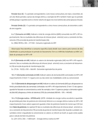 G E S T Ã O E N E R G É T I C A 61
Período Seco (S) - É o período correspondente a sete meses consecutivos, de maio a novembro, de
um ano. Neste período, o preço da energia elétrica, a exemplo do HP, é também maior que no período
úmido,porque é quando ocorre o menor volume de águas nos reservatórios das usinas (poucas chuvas).
Período Úmido (U) - É o período correspondente a cinco meses consecutivos, de dezembro a abril,
do ano seguinte.
6 e 7 (Consumo em kWh). Indicam o total de energia elétrica (kWh) consumida nos HFP e HP, res-
pectivamente. São os resultados das diferenças de leituras (atual - anterior) vezes a constante de fatu-
ramento (19) acrescida da perda de transformação (26).
Ex.: (9863-9070) x 350 = 277.550 - Consumo registrado no HFP
Observação. Para identificar o consumo específico, basta dividir esses valores pelo número de dias
trabalhados ou pela produção no período de faturamento.Tem-se o kWh/dia trabalhado ou kWh/ uni-
dade de produção no HFP e HP.
8 e 9 (Demanda em kW). Indicam os valores de demanda registrados (kW) nos HFP e HP, respecti-
vamente.São os resultados das diferenças de leituras (atual - anterior) vezes a constante de faturamen-
to (18) acrescida da perda de transformação (26).
Ex.: (19,36 - 18,03) x 350 = 466 kW - Demanda registrada fora de ponta
10 e 11 (Demanda contratada em kW). Indicam valores de demanda (kW) contratados no HFP e HP,
respectivamente. O item 11 é igual a zero ou não existe nas modalidades verde ou convencional.
12 e 13 (Demanda de ultrapassagem em kW). Indicam os valores de demanda (kW) que ultrapassaram os
limites preestabelecidos das demandas contratadas nos HFP e HP, respectivamente. O item 13 não aparece
quando for faturado na convencional ou verde.No exemplo,o item 12 apareceu porque a demanda registra-
da (466 kW) ultrapassou o limite de tolerância (10%) da contratada (400 kW + 10% = 440 kW).
14 e 15 (Energia reativa – UFER/kvarh). (UFER –Unidade de energia reativa excedente à quantida-
de permitida pelo fator de potência de referência). Referem-se à energia elétrica reativa no HFP e HP,
respectivamente. Esses valores aparecem quando o fator de potência horário for menor que 0,92 (ver
item fator de potência,no capítulo 7).São os resultados das diferenças de leituras (atual - anterior) ve-
zes a constante de faturamento (19) acrescida da perda de transformação (26).Quando a unidade con-
sumidora estiver enquadrada na convencional, os valores se referem ao kvarh, os quais serão usados
para o cálculo do fator de potência.
Ex.: (241-237) x 350 = 1.400 kvarh - Energia elétrica reativa no HFP
 