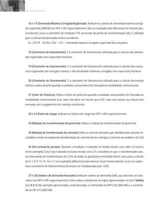 G E S T Ã O E N E R G É T I C A62
16 e 17 (Demanda Máxima Corrigida Registrada). Indicam os valores de demanda máxima corrigi-
da registrada (DMCR) nos HFP e HP,respectivamente.São os resultados das diferenças de leituras (atu-
al-anterior) vezes a constante de medição (19), acrescida da perda de transformação (26). É utilizada
para o cálculo da demanda reativa excedente.
Ex.: (19,79 - 18,44) x 350 = 473 = demanda máxima corrigida registrada fora da ponta.
18 (Constante de faturamento). É a constante de faturamento utilizada para o cálculo das deman-
das registradas nos respectivos horários.
19 (Constante de faturamento). É a constante de faturamento utilizada para o cálculo dos consu-
mos registrados das energias reativas e das demandas máximas corrigidas nos respectivos horários.
20 (Constante de faturamento). É a constante de faturamento utilizada para o cálculo da energia
elétrica reativa (kvarh) quando a unidade consumidora for faturada na modalidade convencional.
21 (Fator de Potência). Indica o fator de potência quando a unidade consumidora for faturada na
modalidade convencional. Esse valor não deve ser menor que 0,92. Caso isso ocorra, sua fatura será
onerada com o pagamento de reativos excedentes.
22 e 23 (Fator de carga). Indicam os fatores de carga nos HFP e HP, respectivamente.
24 (Relação de transformação de potência): Indica a relação de transformação de potencial.
25 (Relação de transformação de corrente).Indica a corrente primária, que, dividida pela corrente se-
cundária,resulta na relação de transformação de corrente (neste exemplo,a corrente secundária é de 5 A)
26 (Percentual de perdas): Quando a medição é realizada na média tensão, este valor é 0 (como
neste exemplo). Caso seja realizada na baixa tensão, seria 2,5. Considera-se que o transformador pos-
sui uma perda de transformação de 2,5% de todas as grandezas envolvidas. Neste caso, para o cálculo
de 6, 7, 8, 9, 14, 15, 16 e 17, os resultados (diferenças das leituras: atual menos anterior, vezes as respec-
tivas constantes de faturamentos) deveriam ser multiplicados por 1,025.
27 e 28 (Valores de demanda faturados). Indicam valores de demanda (kW), que deverão ser fatu-
rados nos HFP e HP, respectivamente. Estes valores obedecem às regras apresentadas no item Tarifas
(ver 5.3.1). No exemplo apresentado, serão faturadas a contratada no HFP (10) (400 kW) e a contrata-
da no HP (11) (400 kW).
 